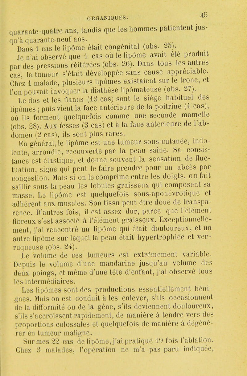 quarante-quatre ans, tandis que les hommes patientent jus- qu'à quarante-neuf ans. Dans 1 cas le lipome était congénital (obs. 25). Je n'ai observé que 1 cas où le lipome avait été produit par des pressions réitérées (obs. 26). Dans tous les autres cas, la tumeur s'était développée sans cause appréciable. Cliez 1 malade, plusieurs lipomes existaient sur le tronc, et l'on pouvait invoquer la diathèse lipômateuse (obs. 27). Le dos et les flancs (13 cas) sont le siège habituel des hpômes ; puis vient la face antérieure de la poitrine (4 cas), où ils forment quelquefois comme une seconde mamelle (obs. 28). Aux fesses (3 cas) et à la face antérieure de l'ab- domen (2 cas), ils sont plus rares. En général, le lipome est une tumeur sous-cutanée, indo- lente, arrondie, recouverte par la peau saine. Sa consis- tance est élastique, et donne souvent la sensation de fluc- tuation, signe qui peut le faire prendre pour un abcès par congestion. Mais si on le comprime entre les doigts, on fait sailhr sous la peau les lobules graisseux qui composent sa masse. Le lipome est quelquefois sous-aponévrotique et adhérent aux muscles. Son tissu peut être doué de transpa- rence. D'autres fois, il est assez dur, parce que l'élément fibreux s'est associé à l'élément graisseux. Exceptionnelle- ment, j'ai rencontré un lipome qui était douloureux, et un autre lipome sur lequel la peau était hypertrophiée et ver- ruqueuse yohs. 24). Le volume de ces tumeurs est extrêmement variable. Depuis le volume d'une mandarine jusqu'au volume des deux poings, et môme d'une tête d'enfant, j'ai observé tous les intermédiaires. Les lipomes sont des productions essentiellement béni- gnes. Mais on est conduit à les enlever, s'ils occasionnent de la difformité ou de la gêne, s'ils deviennent douloureux, s'ils s'accroissent rapidement, de manière à tendre vers des proportions colossales et quelquefois de manière à dégéné- rer en tumeur maligne. Surmes 22 cas de lipôme,j'ai pratiqué 19 fois l'ablation. Chez 3 malades, l'opération ne m'a pas paru indiquée,