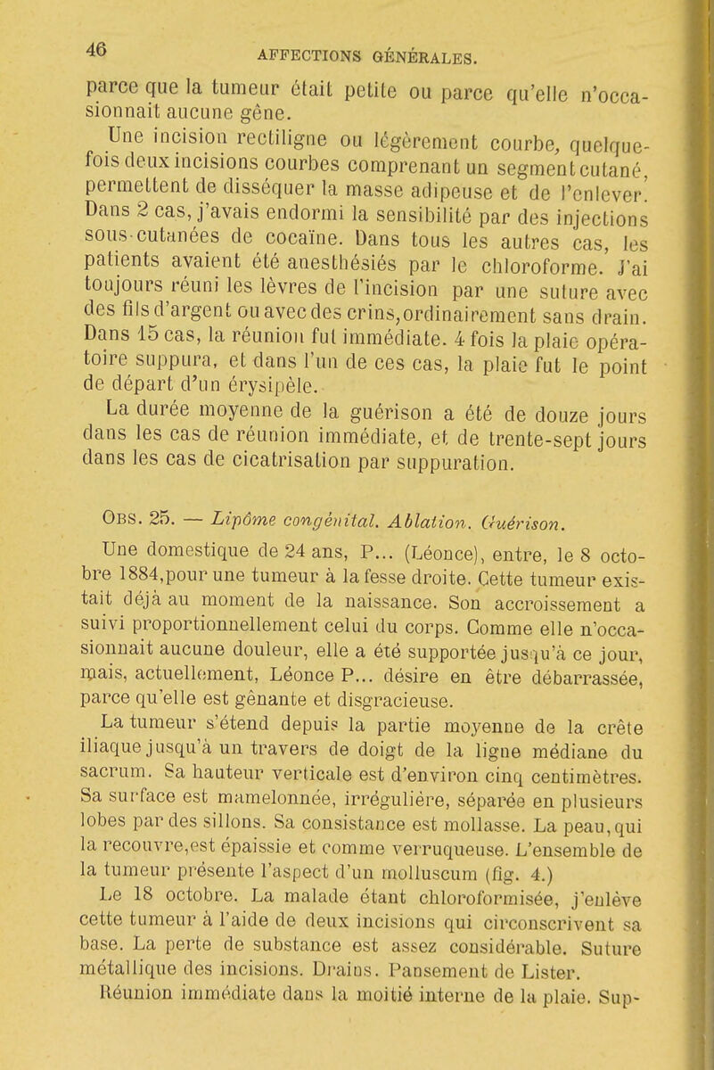 parce que la tumeur était petite ou parce qu'elle n'occa- sionnait aucune gêne. Une incision rectiligne ou légèrement courbe, quelque- fois deux mcisions courbes comprenant un segment cutané, permettent de disséquer la masse adipeuse et de l'enlever! Dans 2 cas, j'avais endormi la sensibilité par des injections sous-cutanées de cocaïne. Dans tous les autres cas, les patients avaient été anestbésiés par le chloroforme.' J'ai toujours réuni les lèvres de l'incision par une suture avec des fils d'argent ou avec des crins,ordinairement sans drain. Dans 15 cas, la réunion fut immédiate. 4 fois la plaie opéra- toire suppura, et dans l'un de ces cas, la plaie fut le point de départ d'un érysipèle. La durée moyenne de la guérison a été de douze jours dans les cas de réunion immédiate, et de trente-sept jours dans les cas de cicatrisation par suppuration. Obs. 25. — Lipôme congénital Ablation. Guérison. Une domestique de 24 ans, P... (Léonce), entre, le 8 octo- bre 1884,pour une tumeur à la fesse droite. Cette tumeur exis- tait déjà au moment de la naissance. Son accroissement a suivi proportionnellement celui du corps. Comme elle n'occa- sionnait aucune douleur, elle a été supportée jusqu'à ce jour, mais, actuellement, Léonce P... désire en être débarrassée, parce qu'elle est gênante et disgracieuse. La tumeur s'étend depuis la partie moyenne de la crête iliaque jusqu'à un travers de doigt de la ligue médiane du sacrum. Sa hauteur verticale est d'environ cinq centimètres. Sa surface est mamelonnée, irréguliére, séparée en plusieurs lobes par des sillons. Sa consistance est mollasse. La peau, qui la recouvre,est épaissie et comme verruqueuse. L'ensemble de la tumeur présente l'aspect d'un molluscum (flg. 4.) Le 18 octobre. La malade étant chloroformisée, j'enlève cette tumeur à l'aide de deux incisions qui circonscrivent sa base. La perte de substance est assez considérable. Suture métallique des incisions. Draius. I^ansement de Lister. Réunion immédiate dans la moitié interne de la plaie. Sup-