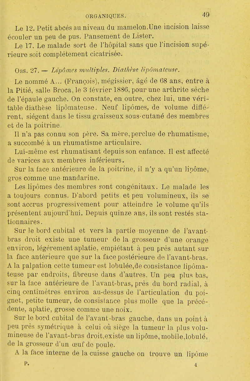 Le 12. Petit abcès au niveau du mamelon,Une incision laisse écouler un peu de pus. Pansement de Lister. Le 17. Le malade sort de l'hôpital sans que l'incision supé- rieure soit complètement cicatrisée. Obs. 27. — Lipômes multiples. Diathèse Upômaleuse. Le nommé A... (François), mégissier, âgé de 68 ans, entre à la Pitié, salle Broca, le 3 février 1886, pour une arthrite sèche de l'épaule gauche. On constate, en outre, chez lui, une véri- table diathèse lipômateuse. Neuf lipômes, de volume diffé- rent, siègent dans le tissu graisseux sous-cutané des membres et de la poitrine. Il n'a pas connu son père. Sa mère, perdue de rhumatisme, a succombé à un rhumatisme articulaire. Lui-même est rhumatisant depuis son enfance. Il est affecté de varices aux membres inférieurs. Sur la face antérieure de la poitrine, il n'y a qu'un lipome, gros comme une mandarine. Les lipômes des membres sont congénitaux. Le malade les a toujours connus. D'abord petits et peu volumineux, ils se sont accrus progressivement pour atteindre le volume qu'ils présentent aujourd'hui. Depuis quinze ans, ils sont restés sta- tionnai res. Sur le bord cubital et vers la partie moyenne de l'avant- bras droit existe une tumeur de la grosseur d'une orange environ, légèrement aplatie, empiétaut à peu près autant sur la face antérieure que sur la face postérieure de l'avant-bras. A la palpation cette tumeur est lobulée,de consistance lipôma- teuse par endroits, fibreuse dans d'autres. Un peu plus bas, sur la face antérieure de l'avant-bras, près du bord radial, à cinq centimètres environ au-dessus de l'articulation du poi- gnet, petite tumeur, de consislance plus molle que la précé- dente, aplatie, grosse comme une noix. Sur le bord cubital de l'avant-bras gauche, dans un point à peu près symétrique à celui où siège la tumeur la plus volu- mineuse de l'avant-bras droit,existe un lipôme, mobile,lobulé, (le la grosseur d'un œuf de poule. A la face interne de la cuisse gauche on trouve un lipôme