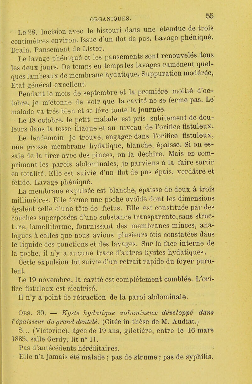 Le 8 Incision avec le bistouri dans une étendue de trois centimètres environ. Issue d'un flot de pus. Lavage phéniqué. Drain. Pansement de Lister. Le lavage phéniqué et les pansements sont renouvelés tous les deux jours. De temps en temps les lavages ramènent quel- ques lambeaux de membrane hydatique. Suppuration modérée, Etat général excellent. Pendant le mois de septembre et la première moitié d'oc- tobre, je m'étonne de voir que la cavité ne se ferme pas. Le malade va très bien et se lève toute la journée. Le 18 octobre, le petit malade est pris subitement de dou- leurs dans la fosse iliaque et au niveau de l'orifice flstuleux. Le lendemain je trouve, engagée dans l'orifice flstuleux, une grosse membrane hydatique, blanche, épaisse. Si on es- saie de la tirer avec des pinces, on la déchire. Mais en com- primant les parois abdominales, je parviens à la faire sortir en totalité. Elle est suivie d'un flot de pus épais, verdâtre et fétide. Lavage phéniqué. La membrane expulsée est blanche, épaisse de deux à trois millimètres. Elle forme une poche ovoïde dont les dimensions égalent celle d'une tête de fœtus. Elle est constituée par des couches superposées d'une substance transparente, sans struc- ture, lamelliforme, fournissant des membranes minces, ana- logues à celles que nous avions plusieurs fois constatées dans le liquide des ponctions et des lavages. Sur la face interne de la poche, il n'y a aucune trace d'autres kystes hydatiques. Cette expulsion fut suivie d'un retrait rapide du foyer puru- lent. Le 19 novembre, la cavité est complètement comblée. L'ori- fice fistuleux est cicatrisé. Il n'y a point de rétraction de la paroi abdominale. Obs. 30. — Kyste hydatique volumineux développé dans Vépaisseur du grand dentelé. (Citée in thèse de M. Audiat.j S... (Victorine), âgée de 19 ans, giletière, entre le 16 mars 1885, salle Gerdy, lit n° 11. Pas d'antécédents héréditaires. Elle n'a jamais été malade ; pas de strume ; pas de syphilis.