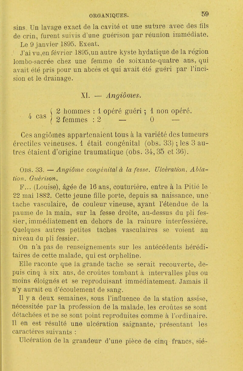 sins. Un lavage exact de la cavité et une suture avec des fils de crin, furent suivis d'une guérison par réunion immédiate. Le 9 janvier 1895. Exeat. J'ai vu,en février 1895,un autre kyste hydatique de la région lombo-sacrée chez une femme de soixante-quatre ans, qui avait été pris pour un abcès et qui avait été guéri par l'inci- sion et le drainage. XI. — Angiomes. ( 2 hommes : 1 opéré guéri ; 1 non opéré. ^ j 2 femmes : 2 — 0 — Ces angiômes appartenaient tous à la variété des tumeurs érecliles veineuses, 1 était congénital (obs. 33) \ les 3 au- tres étaient d'origine traumatique (obs. 34,35 et 36). Obs. 33. — Angiôme congénital à la fesse. Ulcération. Abla- tion. Guérison. F... (Louise), âgée de 16 ans, couturière, entre à la Pitié le 22 mai 1882. Cette jeune fille porte, depuis sa naissance, une tache vasculaire, de couleur vineuse, ayant l'étendue de la paume de la main, sur la fesse droite, au-dessus du pli fes- sier, immédiatement en dehors de la rainure interfessiére. Quelques autres petites taches vasculaires se voient au niveau du pli fessier. On n'a pas de renseignements sur les antécédents hérédi- taires de cette malade, qui est orpheline. Elle raconte que la grande tache se serait recouverte, de- puis cinq à six ans, de croûtes tombant à intervalles plus ou moins éloignés et se reproduisant immédiatement. Jamais il n'y aurait eu d'écoulement de sang. Il y a deux semaines, sous l'influence de la station assise, nécessitée par la profession de la malade, les croûtes se sont détachées et ne se sont point reproduites comme à l'ordinaire. Il en est résulté une ulcération saignante, présentant les caractères suivants : Ulcération de la grandeur d'une pièce de cinq francs, sié-