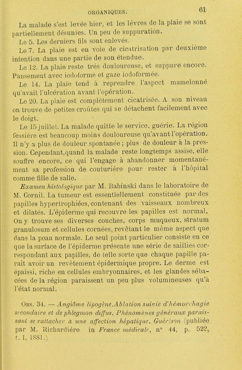 La malade s'est levée hier, et les lèvres de la plaie se sont partiellement désunies. Un peu de suppuration. Le 5. Les derniers fils sont enlevés. Le 7. La plaie est en voie de cicatrisation par deuxième intention dans une partie de son étendue. Le 12. La plaie reste très douloureuse, et suppure encore. Pansement avec iodoforme et gaze iodoformée. Le 14. La plaie tend à reprendre l'aspect mamelonné qu'avait l'ulcération avant l'opération. Le 20. La plaie est complètement cicatrisée. A son niveau on trouve de petites croûtes qui se détachent facilement avec le doigt. Le 15 juillet. La malade quitte le service, guérie. La région fessière est beaucoup moins douloureuse qu'avant l'opération. Il n'y a plus de douleur spontanée ; plus de douleur à la pres- sion. Cependant,quand la malade reste longtemps assise, elle souffre encore, ce qui l'engage à abandonner momentané- ment sa profession de couturière pour rester à l'hôpital comme fille de salle. Examen histologique par M. Babinski dans le laboratoire de M. Cornil. La tumeur est essentiellement constituée par des papilles hypertrophiées, contenant des vaisseaux nombreux et dilatés. L'épiderme qui recouvre les papilles est normal. On y trouve ses diverses couches, corps muqueux, stratum granulosum et cellules cornées, revêtant le même aspect que dans la peau normale. Le seul point particulier consiste en ce que la surface de l'épiderme présente une série de saillies cor- respondant aux papilles, de telle sorte que chaque papille pa- raît avoir un revêtement épidermique propre. Le derme est épaissi, riche en cellules embryonnaires, et les glandes séba- cées de la région paraissent un peu plus volumineuses qu'à l'état normal. Obs. 34. — Angiôme lipogène.Ablation suivie d'hémorrhagie secondaire et de phlegmon diffus. Phénomènes généraux parais- sant se rattacher à une affection hépatique. Guérisnn (publiée par M. Richardiére in France médicale., n 44, p. 522, t. I, 1881.)