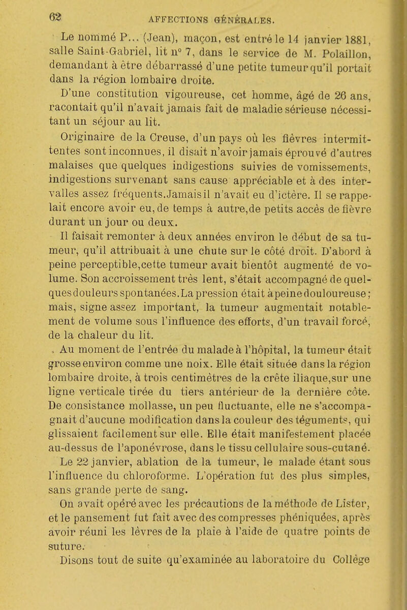 Le nommé P... (Jean), maçon, est entré le 14 janvier 1881, salle Saint-Gabriel, lit n° 7, dans le service de M. Polaillon, demandant à être débarrassé d'une petite tumeur qu'il portait dans la région lombaire droite. D'une constitution vigoureuse, cet homme, âgé de 26 ans, racontait qu'il n'avait jamais fait de maladie sérieuse nécessi- tant un séjour au lit. Originaire de la Creuse, d'un pays où les fièvres intermit- tentes sont inconnues, il disait n'avoir jamais éprouvé d'autres malaises que quelques indigestions suivies de vomissements, indigestions survenant sans cause appréciable et à des inter- valles assez fréquents. Jamais il n'avait eu d'ictère. Il se rappe- lait encore avoir eu, de temps à autre,de petits accès de fièvre durant un jour ou deux. Il faisait remonter à deux années environ le début de sa tu- meur, qu'il attribuait à une chute sur le côté droit. D'abord à peine perceptible,cette tumeur avait bientôt augmenté de vo- lume. Son accroissement très lent, s'était accompagné de quel- ques douleurs spontanées. La pression était àpeine douloureuse; mais, signe assez important, la tumeur augmentait notable- ment de volume sous l'influence des efforts, d'un travail forcé, de la chaleur du lit. , Au moment de l'entrée du malade à l'hôpital, la tumeur était grosse environ comme une noix. Elle était située dans la région lombaire droite, à trois centimètres de la crête iliaque,sur une ligne verticale tirée du tiers antérieur de la dernière côte. De consistance mollasse, un peu fluctuante, elle ne s'accompa- gnait d'aucune modification dansla couleur des téguments, qui glissaient facilement sur elle. Elle était manifestement placée au-dessus de l'aponévrose, dans le tissu cellulaire sous-cutané. Le 22 janvier, ablation de la tumeur, le malade étant sous l'influence du chloroforme. L'opération fut des plus simples, sans grande perte de sang. On avait opéré avec les précautions de la méthode de Lister, et le pansement fut fait avec des compresses phéniquées, après avoir réuni les lèvres de la plaie à l'aide de quatre points de suture. Disons tout de suite qu'examinée au laboratoire du Collège