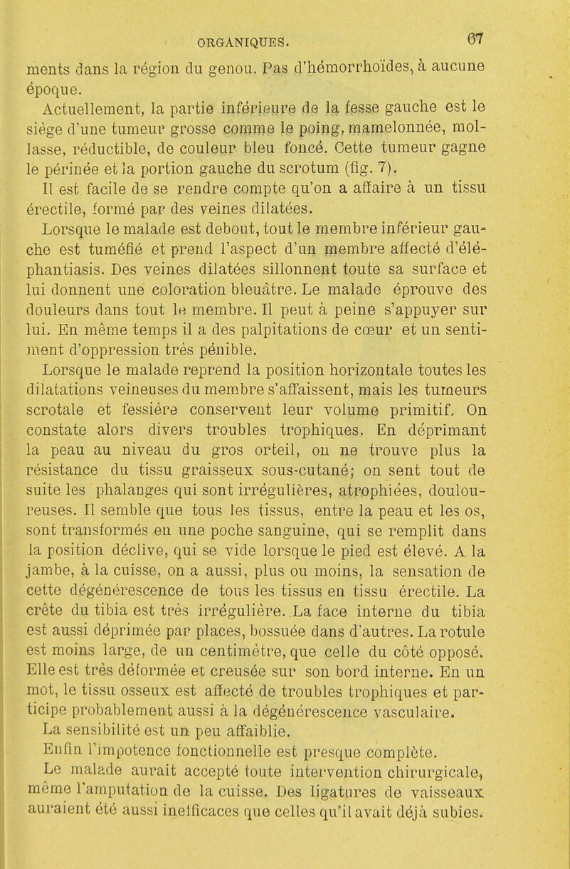 ments dans la région du genou. Pas d'hémorrhoïdes, à aucune époque. Actuellement, la partie inférieure de la fesse gauche est le siège d'une tumeur grosse comme le poing, mamelonnée, mol- lasse, réductible, de couleur bleu foncé. Cette tumeur gagne le périnée et la portion gauche du scrotum (fîg. 7). Il est facile de se rendre compte qu'on a affaire à un tissu érectile, formé par des veines dilatées. Lorsque le malade est debout, tout le membre inférieur gau- che est tuméfié et prend l'aspect d'un membre affecté d'élé- phantiasis. Des yeines dilatées sillonnent toute sa surface et lui donnent une coloration bleuâtre. Le malade éprouve des douleurs dans tout le membre. Il peut à peine s'appuyer sur lui. En même temps il a des palpitations de cœur et un senti- ment d'oppression très pénible. Lorsque le malade reprend la position horizontale toutes les dilatations veineuses du membre s'aff'aissent, mais les tumeurs scrotale et fessière conservent leur volume primitif. On constate alors divers troubles trophiques. En déprimant la peau au niveau du gros orteil, ou ne trouve plus la résistance du tissu graisseux sous-cutané; on sent tout de suite les phalanges qui sont irrégulières, atrophiées, doulou- reuses. Il semble que tous les tissus, entre la peau et les os, I sont transformés en une poche sanguine, qui se remplit dans la position déclive, qui se vide lorsque le pied est élevé. A la jambe, à la cuisse, on a aussi, plus ou moins, la sensation de cette dégénérescence de tous les tissus en tissu érectile. La crête du tibia est très irrégulière. La face interne du tibia est aussi déprimée par places, bossuée dans d'autres. La rotule est moins large, de un centimètre, que celle du côté opposé. Elle est très déformée et creusée sur son bord interne. En un mot, le tissu osseux est affecté de troubles trophiques et par- ticipe probablement aussi à la dégénérescence vasculaire. La sensibilité est un peu affaiblie. Enfin l'impotence fonctionnelle est presque complète. Le malade aurait accepté toute intervention chirurgicale, même l'amputation de la cuisse. Des ligatures de vaisseaux auraient été aussi ineificaces que celles qu'il avait déjà subies*