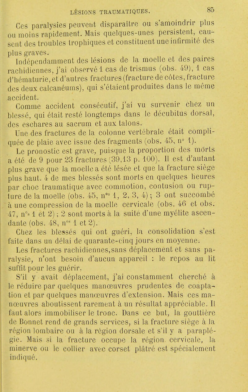 Ces paralysies peuvent disparaître ou s'amoindrir plus ou moins rapidement. Mais quelques-unes persistent, cau- sent des troubles trophiques et constituent une infirmité des plus graves. Indépendamment des lésions de la moelle et des paires rachidiennes, j'ai observé 1 cas de trismus (obs. 49), 1 cas d'hématurie, et d'autres fractures (fracture de côtes, fracture des deux calcanéums), qui s'étaient produites dans le même accident. Comme accident consécutif, j'ai vu survenir cliez un blessé, qui était resté longtemps dans le décubitus dorsal, des eschares au sacrum et aux talons. Une des fractures de la colonne vertébrale était compli- quée de plaie avec issue des fragments (obs. 45, n 1). Le pronostic est grave, puisque la proportion des morts a été de 9 pour 23 fractures (39,13 p. 100). Il est d'autant plus grave que la moelle a été lésée et que la fracture siège plus haut. 4 de mes blessés sont morts en quelques heures par choc traumatique avec commotion, contusion ou rup- ture de la moelle (obs. 45, 1, 2, 3, 4) -, 3 ont succombé à une compression de la moelle cervicale (obs. 46 et obs. •47, n°B 1 et 2) ; 2 sont morts à la suite d'une myélite ascen- dante (obs. 48, n' 1 et 2). Chez les blessés qui ont guéri, la consolidation s'est faite dans un délai de quarante-cinq jours en moyenne. Les fractures rachidiennes,sans déplacement et sans pa- ralysie, n'ont besoin d'aucun appareil : le repos au lit suffit pour les guérir. S'il y avait déplacement, j'ai constamment cherché à le réduire par quelques manœuvres prudentes de coapta- tion et par quelques manœuvres d'extension. Mais ces ma- nœuvres aboutissent rarement à un résultat appréciable. Il faut alors immobiliser le tronc. Dans ce but, la gouttière de Bonnet rend de grands services, si la fracture siège à la région lombaire ou à la région dorsale et s'il y a paraplé- gie. Mais si la fracture occupe la région, cervicale, la minerve ou le collier avec corset plâtré est spécialement indiqué.