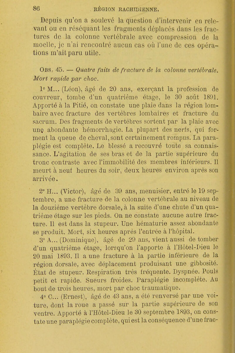 Depuis qu'on a soulevé la question d'intervenir en rele- vant ou en réséquant les fragments déplacés dans les frac- tures de la colonne verlébrale avec compression de la moelle, je n'ai rencontré aucun cas oii l'une de ces opéra- tions m'ait paru utile. Obs, 45. — Quatre faits de fracture de la colonne verlébrale. Mort rapide par choc. 1°M... (Léon), âgé de 20 ans, exerçant la profession de couvreur, tombe d'un quatrième étage, le 30 août 1891. Apporté à la Pitié, on constate une plaie dans la région lom- baire avec fracture des vertèbres lombaires et fracture du sacrum. Des fragments de vertèbres sortent par la plaie avec un© abondante hémorrhagie. La plupart des nerfs, qui for- ment la queue de cheval, sont certainement rompus. La para- plégie est complète. Le blessé a recouvré toute sa connais- sance. L'agitation de ses bras et de la partie supérieure du tronc contraste avec l'immobilité des membres inférieurs. Il meurt à neuf heures du soir, deux heures environ après son arrivée. 2 H... (Victor), âgé de 39 ans, menuisier, entré le 19 sep- tembre, a une fracture de la colonne vertébrale au niveau de la douzième vertèbre dorsale, à la suite d'une chute d'un qua- trième étage sur les pieds. On ne constate aucune autre frac- ture. Il est dans la stupeur. Une hématurie assez abondante se produit. Mort, six heures après l'entrée à l'hôpital. 3° A... (Dominique), âgé de 29 aus, vient aussi de tomber d'un quatrième étage, lorsqu'on l'apporte à l'Hôtel-Dieu le 20 mai 1893. Il a une fracture à la partie inférieure de la région dorsale, avec déplacement produisant une gibbosité. État de stupeur. Respiration très fréquejite. Dyspnée. Pouls petit et rapide. Sueurs froides. Paraplégie incomplète. Au bout de xrois heures, mort par choc t)-aumatique. 4° 0... (Ernest), âgé de 43 ans, a été renversé par une voi- ture, dont la roue a passé sur la partie supérieure de sou ventre. Apporté à l'Hôtel-Dieu le 30 septembre l'S93, on cons- tate une paraplégie complète, qui est la conséquence d'une frac-