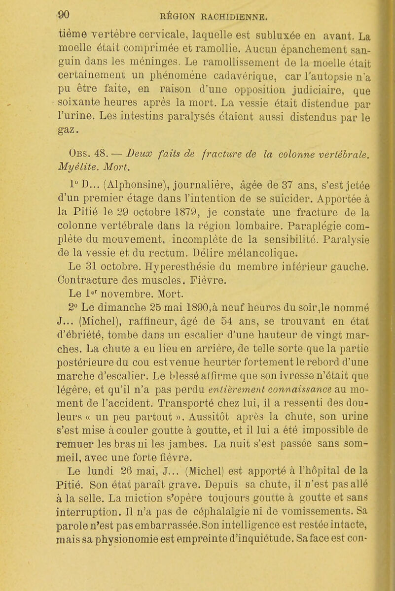 tièrae vertèbre cervicale, laquelle est subluxée en avant. La moelle était comprimée et ramollie. Aucun épanchement san- guin clans les méninges. Le ramollissement de la moelle était certainement un phénomène cadavérique, car Tautopsie n'a pu être faite, en raison d'une opposition judiciaire, que soixante heures après la mort. La vessie était distendue par l'urine. Les intestins paralysés étaient aussi distendus par le gaz. Obs. 48.— Deux faits de fracture de la colonne vertébrale. Myélite. Mort. 1°D.., (Alphonsine), journalière, âgée de 37 ans, s'est jetée d'un premier étage dans l'intention de se suicider. Apportée à la Pitié le 29 octobre 1879, je constate une fracture de la colonne vertébrale dans la région lombaire. Paraplégie com- plète du mouvement, incomplète de la sensibilité. Paralysie de la vessie et du rectum. Délire mélancolique. Le 31 octobre. Hyperesthésie du membre inférieur gauche. Contracture des muscles. Fièvre. Le l* novembre. Mort. 2° Le dimanche 25 mai 1890,à neuf heures du soir,le nommé J... (Michel), raffineur, âgé de 54 ans, se trouvant en état d'ébriété, tombe dans un escalier d'une hauteur de vingt mar- ches. La chute a eu lieu en arrière^ de telle sorte que la partie postérieure du cou est venue heurter fortement le rebord d'une marche d'escalier. Le blessé affirme que son ivresse n'était que légère, et qu'il n'a pas perdu entièrement connaissance au mo- ment de l'accident. Transporté chez lui, il a ressenti des dou- leurs « un peu partout ». Aussitôt après la chute, son urine s'est mise à couler goutte à goutte, et il lui a été impossible de remuer les bras ni les jambes. La nuit s'est passée sans som- meil, avec une forte fièvre. Le lundi 26 mai, J... (Michel) est apporté à l'hôpital de la Pitié. Son état paraît grave. Depuis sa chute, il n'est pas allé à la selle. La miction s'opère toujours goutte à goutte et sans interruption. Il n'a pas de céphalalgie ni de vomissements. Sa parole n'est pas embarrassée.Son intelligence est restée intacte, mais sa physionomie est empreinte d'inquiétude. Sa face est con-