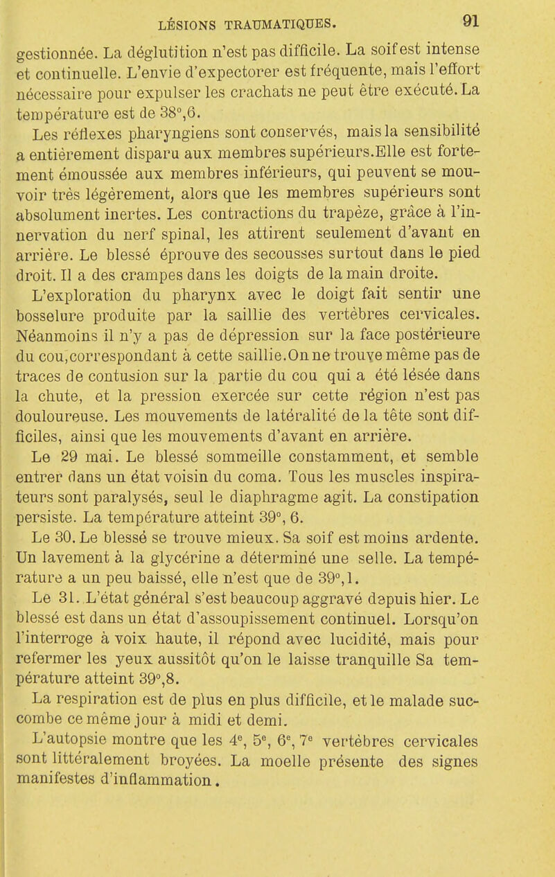 gestionnée. La déglutition n'est pas difficile. La soif est intense et continuelle. L'envie d'expectorer est fréquente, mais l'efïort nécessaire pour expulser les crachats ne peut être exécuté. La température est de 38°,6. Les réflexes pharyngiens sont conservés, mais la sensibilité a entièrement disparu aux membres supérieurs.Elle est forte- ment émoussée aux membres inférieurs, qui peuvent se mou- voir très légèrement, alors que les membres supérieurs sont absolument inertes. Les contractions du trapèze, grâce à l'in- nervation du nerf spinal, les attirent seulement d'avant en arrière. Le blessé éprouve des secousses surtout dans le pied droit. Il a des crampes dans les doigts de la main droite. L'exploration du pharynx avec le doigt fait sentir une bosselure produite par la saillie des vertèbres cervicales. Néanmoins il n'y a pas de dépression sur la face postérieure du cou,correspondant à cette saillie.On ne trouve même pas de traces de contusion sur la partie du cou qui a été lésée dans la chute, et la pression exercée sur cette région n'est pas douloureuse. Les mouvements de latéralité de la tête sont dif- ficiles, ainsi que les mouvements d'avant en arrière. Le 29 mai. Le blessé sommeille constamment, et semble entrer dans un état voisin du coma. Tous les muscles inspira- teurs sont paralysés, seul le diaphragme agit. La constipation persiste. La température atteint 39°, 6. Le 30. Le blessé se trouve mieux. Sa soif est moins ardente. Un lavement à la glycérine a déterminé une selle. La tempé- rature a un peu baissé, elle n'est que de 39°, 1. Le 31. L'état général s'est beaucoup aggravé depuis hier. Le blessé est dans un état d'assoupissement continuel. Lorsqu'on l'interroge à voix haute, il répond avec lucidité, mais pour refermer les yeux aussitôt qu'on le laisse tranquille Sa tem- pérature atteint 39°,8. La respiration est de plus en plus difficile, et le malade suc- combe ce même jour à midi et demi. L'autopsie montre que les 4«, b% Q% 7« vertèbres cervicales sont littéralement broyées. La moelle présente des signes manifestes d'inflammation.