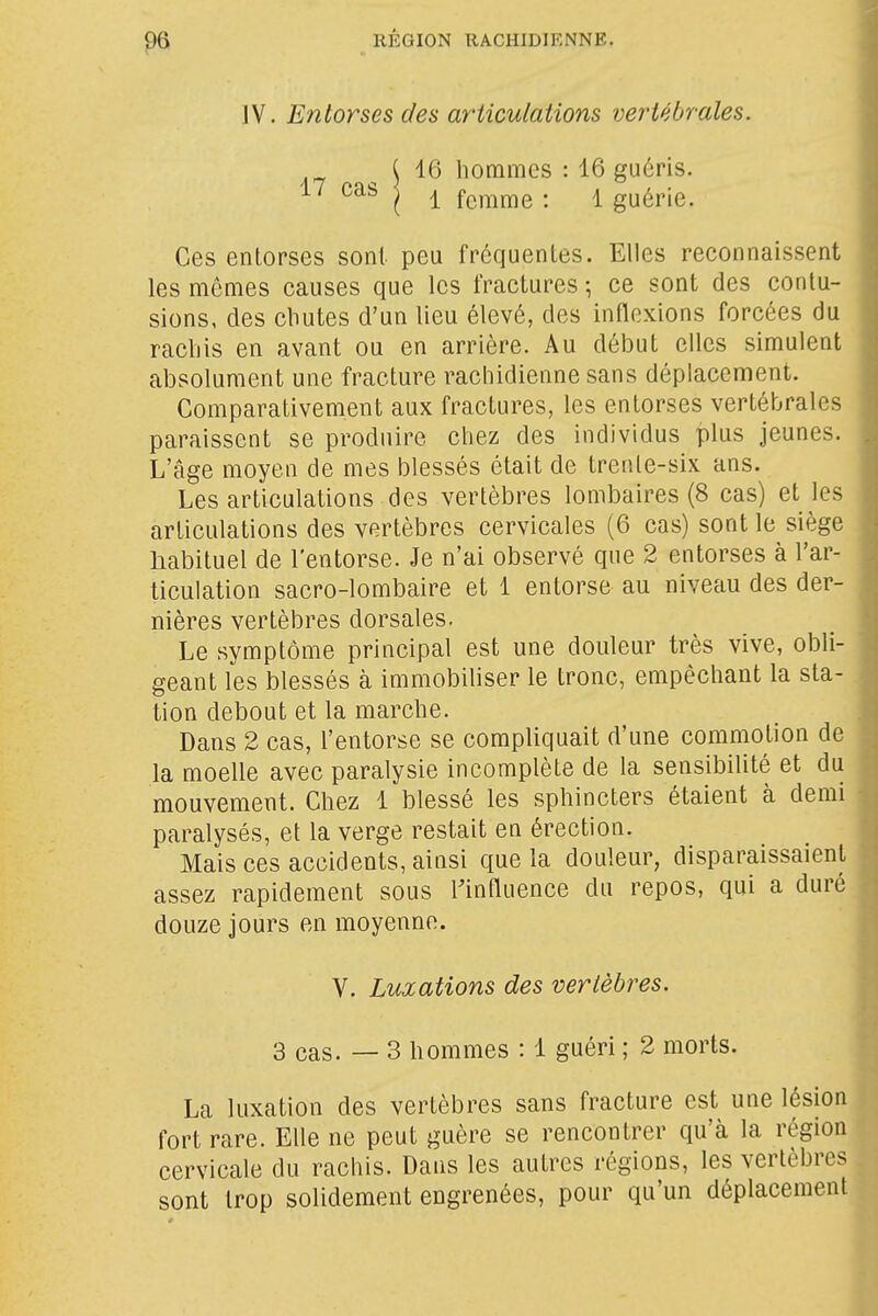 IV. Entorses des articulations vertébrales. J 16 hommes : 16 guéris. 17 cas j ^ femme : 1 guérie. Ces entorses sont peu fréquentes. Elles reconnaissent les mêmes causes que les fractures \ ce sont des contu- sions, des cbutes d'un lieu élevé, des inflexions forcées du rachis en avant ou en arrière. Au début elles simulent absolument une fracture rachidienne sans déplacement. Comparativement aux fractures, les entorses vertébrales paraissent se produire chez des individus plus jeunes. L'âge moyen de mes blessés était de trente-six ans. Les articulations des vertèbres lombaires (8 cas) et les articulations des vertèbres cervicales (6 cas) sont le siège habituel de l'entorse. Je n'ai observé que 2 entorses à l'ar- ticulation sacro-lombaire et 1 entorse au niveau des der- nières vertèbres dorsales. Le symptôme principal est une douleur très vive, obli- geant les blessés à immobihser le tronc, empêchant la sta- tion debout et la marche. Dans 2 cas, l'entorse se compliquait d'une commotion de la moelle avec paralysie incomplète de la sensibilité et du mouvement. Chez 1 blessé les sphincters étaient à demi paralysés, et la verge restait en érection. Mais ces accidents, ainsi que la douleur, disparaissaient assez rapidement sous influence du repos, qui a duré douze jours en moyenne. V. Luxations des vertèbres. 3 cas. — 3 hommes : 1 guéri ; 2 morts. La luxation des vertèbres sans fracture est une lésion fort rare. Elle ne peut guère se rencontrer qu'à la région cervicale du rachis. Dans les autres régions, les vertèbres sont trop solidement engrenées, pour qu'un déplacement