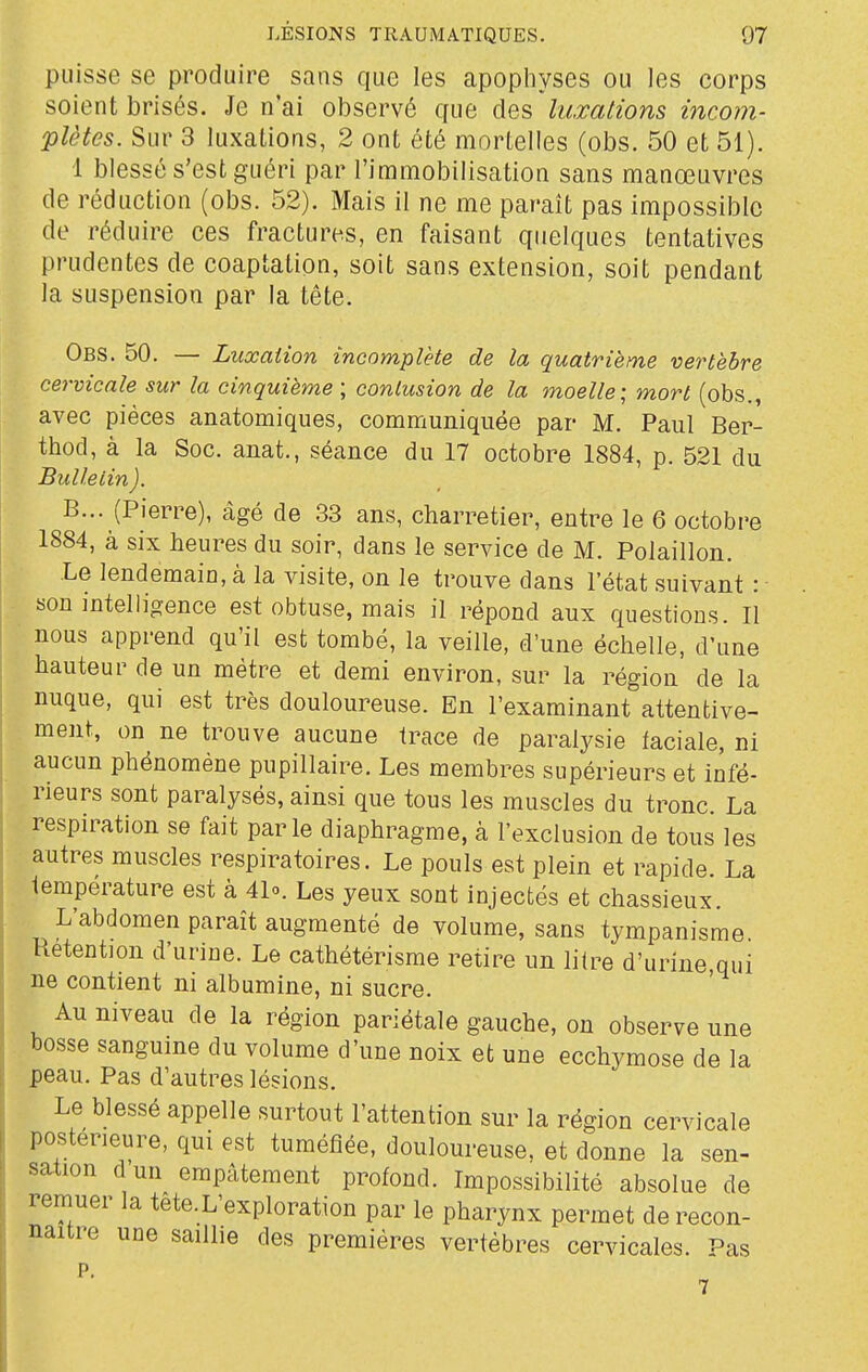 puisse se produire sans que les apophyses ou les corps soient brisés. Je n'ai observé que des luxations incom- plètes. Sur 3 luxations, 2 ont été mortelles (obs. 50 et 51). 1 blessé s'est guéri par l'immobilisation sans manœuvres de réduction (obs. 52). Mais il ne me paraît pas impossible de réduire ces fractures, en faisant quelques tentatives prudentes de coaptation, soit sans extension, soit pendant la suspension par la tête. Obs. 50. — Luxation incomplète de la quatrième vertèbre cervicale sur la cinquième ; contusion de la moelle; mort (obs., avec pièces anatomiques, communiquée par M. Paul Ber- thod, à la Soc. anat., séance du 17 octobre 1884, p. 521 du Bulletin ). B... (Pierre), âgé de 33 ans, charretier, entre le 6 octobre 1884, à six heures du soir, dans le service de M. Polaillon. Le lendemain, à la visite, on le trouve dans l'état suivant : sou intelligence est obtuse, mais il répond aux questions. 11 nous apprend qu'il est tombé, la veille, d'une échelle, d'une hauteur de un mètre et demi environ, sur la région de la nuque, qui est très douloureuse. En l'examinant attentive- ment, on ne trouve aucune trace de paralysie faciale, ni aucun phénomène pupillaire. Les membres supérieurs et infé- rieurs sont paralysés, ainsi que tous les muscles du tronc. La respiration se fait parle diaphragme, à l'exclusion de tous les autres muscles respiratoires. Le pouls est plein et rapide. La température est à 41». Les yeux sont injectés et chassieux. L'abdomen paraît augmenté de volume, sans tympanisme Rétention d'urine. Le cathétérisme retire un litre d'urine,qui ne contient ni albumine, ni sucre. Au niveau de la région pariétale gauche, on observe une bosse sanguine du volume d'une noix et une ecchymose de la peau. Pas d'autres lésions. Le blessé appelle surtout l'attention sur la région cervicale postérieure, qui est tuméfiée, douloureuse, et donne la sen- sation dun empâtement profond. Impossibilité absolue de remuer la tete. L'exploration par le pharynx permet de recon- naître une saillie des premières vertèbres cervicales. Pas p.