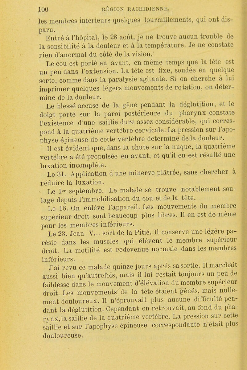 les membres iulérieurs quelques fourmillements, qui ont dis- paru. Entré à l'hôpital, le 28 août, je ne trouve aucun trouble de la sensibilité à la douleur et à la température. Je ne constate rien d'anormal du côté de la vision.' Le cou est porté en avant, en même temps que la tête est un peu dans l'extension. La tête est fixe, soudée en quelque sorte, comme dans la paralysie agitante. Si on cherche à lui imprimer quelques légers mouvements de rotation, on déter- mine de la douleur. Le blessé accuse de la gêne pendant la déglutition, et le doigt porté sur la paroi postérieure du pharynx constate l'existence d'une saillie dure assez considérable, qui corres- pond à la quatrième vertèbre cervicale. La pression sur l'apo- physe épineuse de cette vertèbre détermine delà douleur. Il est évident que, dans la chute sur la nuque, la quatrième vertèbre a été propulsée en avant, et qu'il en est résulté une luxation incomplète. Le 31. Application d'une minerve plâtrée, sans chercher à réduire la luxation. • Le l^'- septembre. Le malade se trouve notablement sou- lagé depuis Timmobilisalion du cou et delà tête. Le 16. On enlève l'appareil. Les mouvements du membre supérieur droit sont beaucoup plus libres. Il en est de même pour les membres inférieurs. Le 23. Jean V... sort de la Pitié. Il conserve une légère pa- résie dans les muscles qui élèvent le membre supérieur droit. La motililé est redevenue normale dans les membres inférieurs. J'ai revu ce malade quinze jours après sa sortie. Il marchait aussi bien qu'autrefois, mais il lui restait toujours un peu de faiblesse dans le mouvement d'élévation du membre supérieur droit. Les mouvements de la tête étaient gênés, mais nulle- ment douloureux. Il n'éprouvait plus aucune difficulté pen- dant la déglutition. Cependant on retrouvait, au fond du pha- rynx,la saillie de la quatrième vertèbre. La pression sur cette saillie et sur l'apophyso épineuse correspondante n'était plus douloureuse.