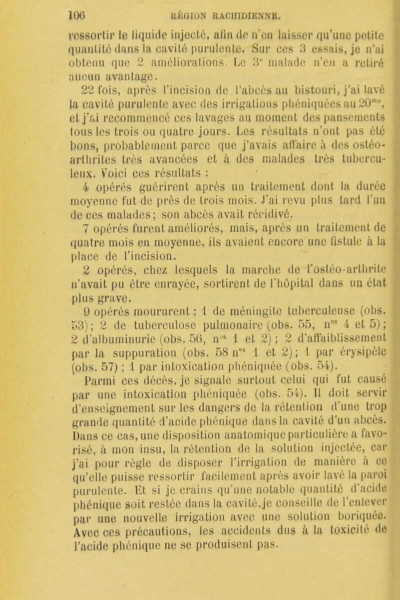 ressortir le liquide injecté, afin do n'en laisser qu'une petite 3 quanliLù dans la cavité purulente. Sur ces 3 essais, je n'ai f obtenu que 2 améliorations. Le 3 malade n'en a retiré | aucun avantage. -i 22 fois, après l'incision de l'abcès au bistouri, j'ai lavé j la cavité purulente avec des irrigations pliéniquées au 20°, et j'ai recommencé ces lavages au moment des pansements j tous les trois ou quatre jours. Les résultats n'ont pas été ^ ]3ons, probablement parce que j'avais affaire à des ostéo- i arthrites très avancées et à des malades très tubercu- J leux. Voici ces résultats : | 4 opérés guérirent après un traitement dont la durée - moyenne fut de près de trois mois. J'ai revu plus tard l'un |: de ces malades; son abcès avait récidivé. -j 7 opérés furent améliorés, mais, après un traitement de i quatre mois en moyenne, ils avaient encore une fistule à la i place de l'incision. J 2 opérés, chez lesquels la marche de l'ostéo-arthrite j n'avait pu être enrayée, sortirent de l'hôpital dans un état ; plus grave. 9 opérés moururent : 1 de méningite tuberculeuse (obs. |; o3); 2 de tuberculose pulmonaire (obs. 55, n' 4 et 5) ; ^ 2 d'albuminurie (obs. 56, n' 1 et 2) ; 2 d'affaiblissement , par la suppuration (obs. 58 n°' 1 et 2); 1 par érysipèle j (obs. 57) ; 1 par intoxication phéniquée (obs. 54). |^ Parmi ces décès, je signale surtout celui qui fut causé j par une intoxication phéniquée (obs. 54). Il doit servir '] d'enseignement sur les dangers de la rétention d'une trop • grande quantité d'acide phénique dans la cavité d'un abcès. ! Dans ce cas, une disposition anatomique particulière a favo- , risé, à mon insu, la rétention de la solution injectée, car -i j'ai pour règle de disposer l'irrigation de manière à ce J qu'elle puisse ressortir facilement après avoir lavé la paroi i purulente. Et si je crains qu'une notable quantité d'acide * phénique soit restée dans la cavité,je conseille de l'enlever par une nouvelle irrigation avec une solution boriquée. ' Avec ces précautions, les accidents dus à la toxicité de . l'acide phénique ne se produisent pas. ,,