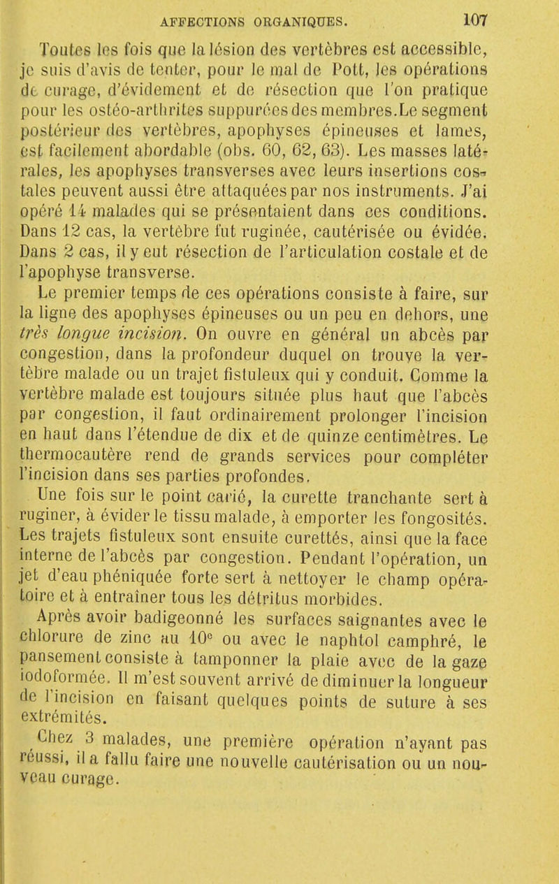 Toutes les fois que la lésion des vertèbres est accessible, je suis d'avis de tenter, pour le mal de Pott, les opérations de curage, d'évidenient et de résection que l'on pratique pour les ostéo-arthrites suppurécs des membres.Le segment postérieur des vertèbres, apophyses épineuses et lames, est facilement abordable (obs. 60, 62, 63). Les masses laté^r raies, les apophyses transverses avec leurs insertions cos-» taies peuvent aussi être attaquées par nos instruments. J'ai opéré 14 malades qui se présentaient dans ces conditions. Dans 12 cas, la vertèbre fut ruginée, cautérisée ou évidée. Dans 2 cas, il y eut résection de l'articulation costale et de l'apophyse transverse. Le premier temps de ces opérations consiste à faire, sur la ligne des apophyses épineuses ou un peu en dehors, une très longue incision. On ouvre en général un abcès par congestion, dans la profondeur duquel on trouve la ver- tèbre malade ou un trajet fistuleux qui y conduit. Comme la vertèbre malade est toujours située plus haut que l'abcès par congestion, il faut ordinairement prolonger l'incision en haut dans l'étendue de dix et de quinze centimètres. Le thermocautère rend de grands services pour compléter l'incision dans ses parties profondes. Une fois sur le point carié, la curette tranchante sert à ruginer, à éviderle tissu malade, à emporter les fongosités. Les trajets fistuleux sont ensuite curettés, ainsi que la face interne de l'abcès par congestion. Pendant l'opération, un jet d'eau phéniquée forte sert à nettoyer le champ opéra- toire et à entraîner tous les détritus morbides. Après avoir badigeonné les surfaces saignantes avec le chlorure de zinc au 10« ou avec le naphtol camphré, le pansement consiste à tamponner la plaie avec de la gaze iodoformée. Il m'est souvent arrivé de diminuer la longueur de l'incision en faisant quelques points de suture à ses extrémités. Chez 3 malades, une première opération n'ayant pas réussi, il a fallu faire une nouvelle cautérisation ou un nou^ veau curage.