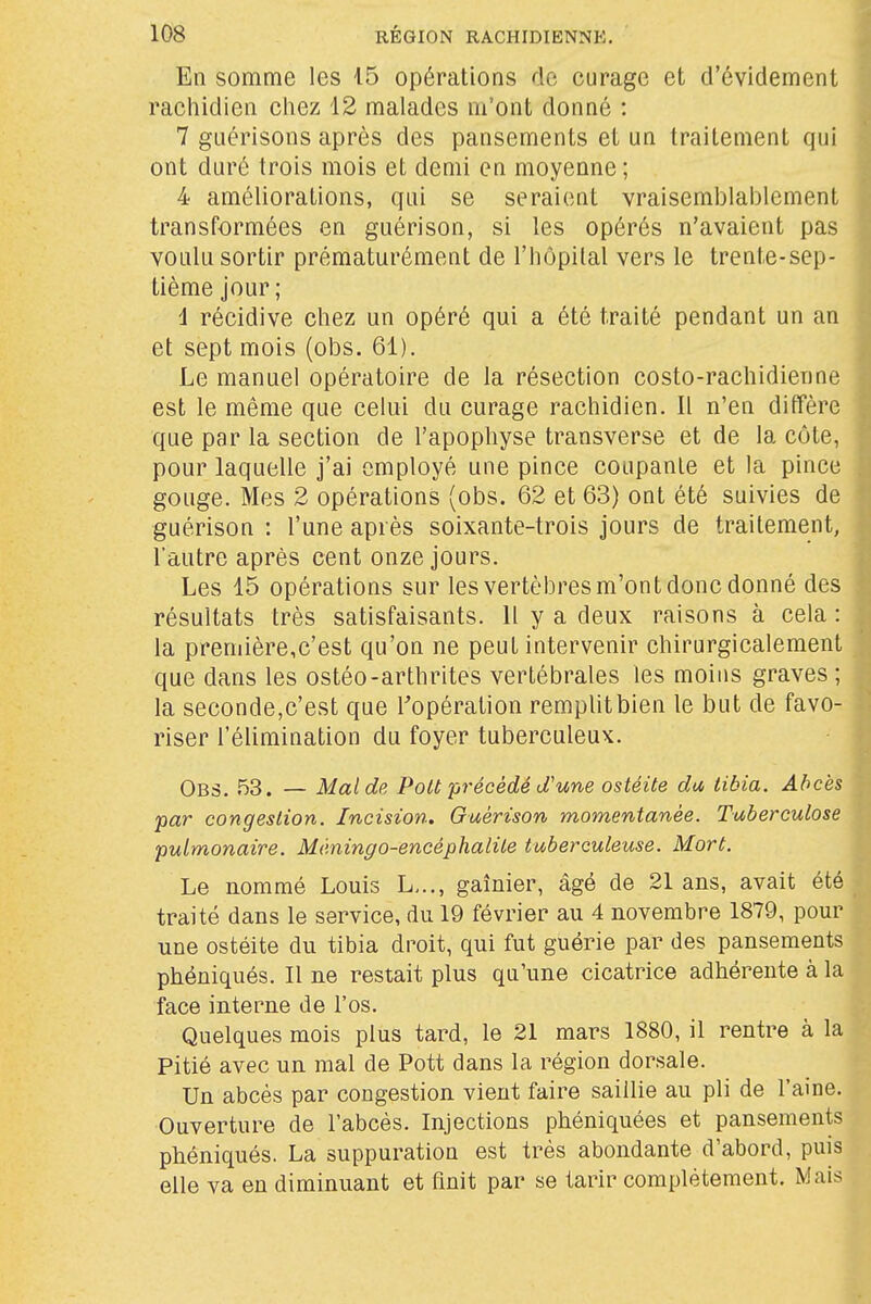 En somme les 15 opérations de curage et d'évidement raehidien chez 12 malades m'ont donné : 7 guérisons après des pansements et un traitement qui ont duré trois mois et demi en moyenne ; 4 améliorations, qui se seraient vraisemblablement transformées en guérison, si les opérés n'avaient pas voulu sortir prématurément de l'hôpital vers le trente-sep- tième jour ; 4 récidive chez un opéré qui a été traité pendant un an et sept mois (obs. 61). Le manuel opératoire de la résection costo-rachidienne est le même que celui du curage raehidien. Il n'en diffère que par la section de l'apophyse transverse et de la côte, pour laquelle j'ai employé une pince coupante et la pince gouge. Mes 2 opérations {obs. 62 et 63) ont été suivies de guérison : l'une après soixante-trois jours de traitement, l'autre après cent onze jours. Les 15 opérations sur les vertèbres m'ont donc donné des résultats très satisfaisants. 11 y a deux raisons à cela : la première,c'est qu'on ne peut intervenir chirurgicalement que dans les ostéo-arthrites vertébrales les moins graves ; la seconde,c'est que Topération remplitbien le but de favo- riser l'élimination du foyer tuberculeux. Obs. 53. — Mal de Polt précédé d'une ostéite da tibia. Abcès par congestion. Incision, Guérison momentanée. Tuberculose pulmonaire. Méningo-encéphalile tuberculeuse. Mort. Le nommé Louis L,.., gaînier, âgé de 21 ans, avait été traité dans le service, du 19 février au 4 novembre 1879, pour une ostéite du tibia droit, qui fut guérie par des pansements phéniqués. Il ne restait plus qu'une cicatrice adhérente à la face interne de l'os. Quelques mois plus tard, le 21 mars 1880, il rentre à la Pitié avec un mal de Pott dans la région dorsale. Un abcès par congestion vient faire saillie au pli de l'aine. Ouverture de l'abcès. Injections phéniquées et pansements phéniqués. La suppuration est très abondante d'abord, puis elle va en diminuant et finit par se tarir complètement. Mais