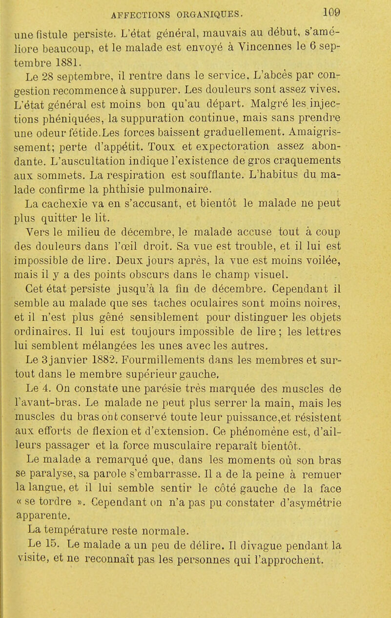 une fistule persiste. L'état général, mauvais au début, s'amé- liore beaucoup, et le malade est envoyé à Vincennes le 6 sep- tembre 1881. Le 28 septembre, il rentre dans le service. L'abcès par con- gestion recommence à suppurer. Les douleurs sont assez vives. L'état général est moins bon qu'au départ. Malgré les injec- tions phéniquées, la suppuration continue, mais sans prendre une odeur fétide.Les forces baissent graduellement. Amaigris- sement; perte d'appétit. Toux et expectoration assez abon- dante. L'auscultation indique l'existence de gros craquements aux sommets. La respiration est soufflante. L'habitus du ma- lade confirme la phthisie pulmonaire. La cachexie va en s'accusant, et bientôt le malade ne peut plus quitter le lit. Vers le milieu de décembre, le malade accuse tout à coup des douleurs dans l'œil droit. Sa vue est trouble, et il lui est impossible de lire. Deux jours après, la vue est moins voilée, mais il y a des points obscurs dans le champ visuel. Cet état persiste jusqu'à la fin de décembre. Cependant il semble au malade que ses taches oculaires sont moins noires, et il n'est plus gêné sensiblement pour distinguer les objets ordinaires. Il lui est toujours impossible de lire; les lettres lui semblent mélangées les unes avec les autres. Le 3 janvier 1882. Fourmillements dans les membres et sur- tout dans le membre supérieur gauche. Le 4. On constate une parésie très marquée des muscles de l'avant-bras. Le malade ne peut plus serrer la main, mais les muscles du bras ont conservé toute leur puissance,et résistent aux efforts de flexion et d'extension. Ce phénomène est, d'ail- leurs passager et la force musculaire reparaît bientôt. Le malade a remarqué que, dans les moments où son bras se paralyse, sa parole s'embarrasse. Il a de la peine à remuer la langue, et il lui semble sentir le côté gauche de la face « se tordre ». Cependant on n'a pas pu constater d'asymétrie apparente. La température reste normale. Le 15. Le malade a un peu de délire. Il divague pendant la visite, et ne reconnaît pas les personnes qui l'approchent.