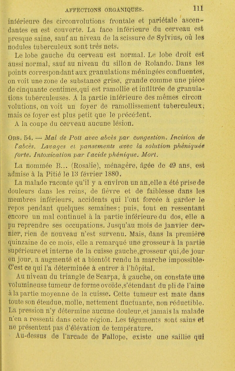 inférieure des circonvolutions frontale et pariétale ascen- dantes en est-, couverte. La face inférieure du cerveau est presque saine, sauf au niveau de la scissure de Sylvins, où les nodules tuberculeux sont très nets. Le lobe gauche du cerveau est normal. Le lobe droit est aussi normal, sauf au niveau du sillon de Rolando. Dans les points correspondant aux granulations méningées confluentes, on voit une zone de substance grise, grande comme une pièce de cinquante centimes, qui est ramollie et infiltrée de granula- tions tuberculeuses. A la partie inférieure des mêmes circoll volutions, on voit un foyer de ramollissement tuberculeux, mais ce foyer est plus petit que le précédent. A la coupe du cerveau aucune lésion. Obs. 54. — Mai de Poit avec abcès par cungestion. Incision de l'abcès. Lavages et pansements avec la solution phéniquéè forte. Intoxication par facide phénique. Mort. La nommée B... (Rosalie), ménagèi-e, âgée de 49 ans, est admise à la Pitié le 13 février 1880. La malade raconte qu'il y a environ un an,elle a été prise de douleurs dans les reins, de fièvre et de faiblesse dans les membres inférieurs, accidents qui l'ont forcée à garder le repos pendant quelques semaines ; puis, tout en ressentaîlt encore un mal continuel à la partie inférieure du dos, elle â J)u reprendre ses occupations. Jusqu'au mois de janvier der- nier, rien de nouveau n'est survenu. Mais, dans la première • quinzaine de ce mois, elle a remarqué une grosseur à la partie supérieure et interne de la cuisse gauche,grosseur qui,de jour en jour, a augmenté et a bientôt rendu la marche impossible* C'est ce qui l'a déterminée à entrer à l'hôpital. Au niveau du triangle de Scarpa, â gauche, on constate uilé volumineuse tumeur de forme ovoïde,s'étendant du pli de l'aiflé à la partie moyenne de la cuisse. Cette tumeur est mate dans toute son étendue, molle, nettement fluctuante, non réductible. La pression n'y détermine aucune douleur,et jamais la malade n'en a ressenti dans cette région. Les téguments sont sains et ne présentent pas d'élévation de température. Au-dessus de l'arcade de Fallope, existe une saillie quî