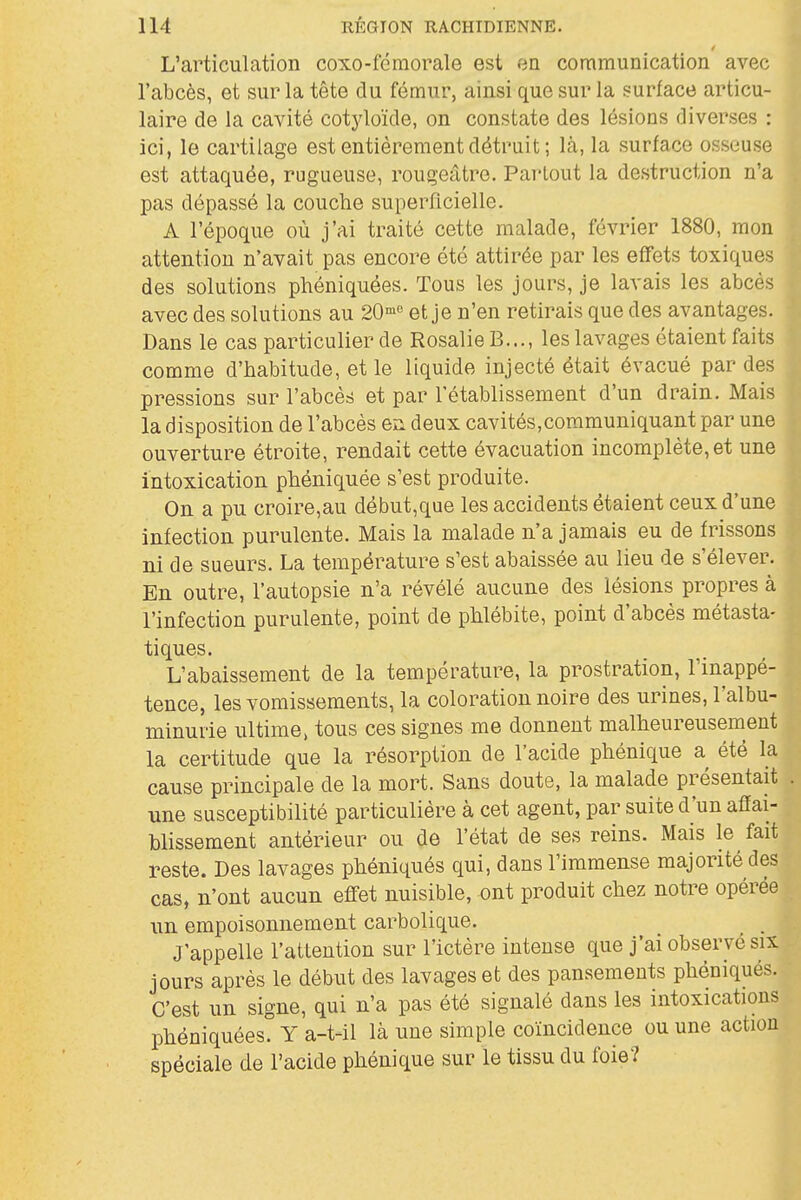 L'articulation coxo-fémorale est an. communication avec l'abcès, et sur la tête du fémur, ainsi que sur la surface articu- laire de la cavité cotyloïde, on constate des lésions diverses : ici, le cartilage est entièrement détruit; là, la surface osseuse est attaquée, rugueuse, rougeâtre. Partout la destruction n'a pas dépassé la couche superficielle. A l'époque où j'ai traité cette malade, février 1880, mon attention n'avait pas encore été attirée par les effets toxiques des solutions phéniquées. Tous les jours, je lavais les abcès avec des solutions au 20'° et je n'en retirais que des avantages. Dans le cas particulier de Rosalie B..., les lavages étaient faits comme d'habitude, et le liquide injecté était évacué par des pressions sur l'abcès et par l'établissement d'un drain. Mais la disposition de l'abcès en deux cavités,communiquant par une ouverture étroite, rendait cette évacuation incomplète, et une intoxication phéniquée s'est produite. On a pu croire,au début,qQe les accidents étaient ceux d'une infection purulente. Mais la malade n'a jamais eu de frissons ni de sueurs. La température s'est abaissée au lieu de s'élever. En outre, l'autopsie n'a révélé aucune des lésions propres à l'infection purulente, point de phlébite, point d'abcès métasta- tiques. L'abaissement de la température, la prostration, l'inappé- tence, les vomissements, la coloration noire des urines, l'albu- minurie ultime, tous ces signes me donnent malheureusement la certitude que la résorption de l'acide phénique a été la cause principale de la mort. Sans doute, la malade présentait une susceptibilité particulière à cet agent, par suite d'un afiai- blissement antérieur ou de l'état de ses reins. Mais le fait reste. Des lavages phéniqués qui, dans l'immense majorité des cas, n'ont aucun efifet nuisible, ont produit chez notre opérée un empoisonnement carbolique. ^ ^ J'appelle l'attention sur l'ictère intense que j'ai observé six jours après le début des lavages et des pansements phéniqués. C'est un signe, qui n'a pas été signalé dans les intoxications phéniquées? Y a-t-il là une simple coïncidence ou une action spéciale de l'acide phénique sur le tissu du foie?