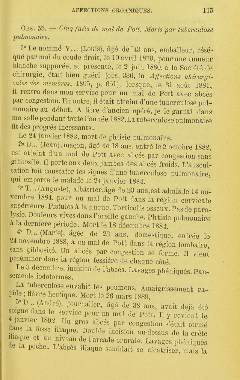 Obs. 55. — Cinq faits de mal de Pott. Morts 'par tuberculose pulmonaire. 1° Le nommé V... (Louis), âgé de'43 ans, emballeur, résé- qué par moi du coude droit, le 19 avril 1879, pour une tumeur blanche suppurée, et présenté, le 2 juin 1880, à la Société de chirurgie, était bien guéri (obs. 336, in Affections chirurgi- cales des membres, 1895, p. 651), lorsque, le 31 août 1881, il rentra dans mon service pour un mal de Pott avec abcès par congestion. En outre, il était atteint d'une tuberculose pul- monaire au début. A titre d'ancien opéré, je le gardai dans ma sallependant toute l'année 1882.La tuberculose pulmonaire fit des progrès incessants. Le 24 janvier 1883, mort de phtisie pulmonaire. 2° B... (Jean), maçon, âgé de 18 ans, entré le2 octobre 1882, est atteint d'un mal de Pott avec abcès par congestion sans gibbosité. Il porte aux deux jambes des abcès froids. L'auscul- tation ïait constater les signes d'une tuberculose pulmonaire, qui emporte le malade le 24 janvier 1884. 3° T... (Auguste), albàtrier,âgé de 23 ans,est admis,le 14 no- vembre 1884, pour un mal de Pott dans la région cervicale supérieure. Fistules à la nuque. Torticolis osseux. Pas de para- lysie. Douleurs vives dans l'oreille gauche. Phtisie pulmonaire a la dernière période. Mort le 18 décembre 1884. 4° D... (Marie), âgée de 23 ans, domestique, entrée le 24 novembre 1888, a un mal de Pott dans la région lombaire sans gibbosité. Un abcès par congestion se forme. Il vient proerainer dans la région fessière de chaque côté. Le 3 décembre, incision de l'abcès. Lavages phéniqués. Pan-^ sements lodoformés. La tuberculose envahit les poumons. Amaigrissement ra- pide ; fièvre hectique. Mort le 26 mars 1889. JI^a'\ ^^'Y^^' journalier, âgé de 38 ans, avait déjà été soigné dans le service pour un mal de Pott. Il y revient le 4janvier 1892, Un gros abcès par congestion s'était formé dans la losse iliaque. Double incision au-dessus de la crête Iliaque et au niveau de l'arcade crurale. Lavages phéniqués ûe la poche. L abcès iliaque semblait se cicatriser, mais la