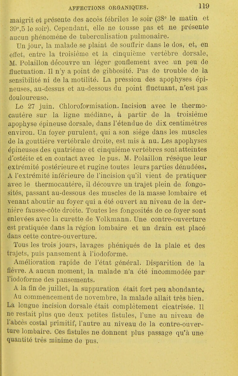 maigrit et présente des accès fébriles le soir (38° le matin et 39,5 le soir). Cependant, elle ne tousse pas et ne présente aucun phénomène de tuberculisation pulmonaire. Un jour, la malade se plaint de souffrir dans le dos, et, en efïet, entre la troisième et la cinquième vertèbre dorsale, M. Polaillon découvre un léger gonflement avec un peu de fluctuation. Il n'y a point de gibbosité. Pas de trouble de la sensibilité ni de la motilité. La pression des apophyses épi- neuses, au-dessus et au-dessous du point fluctuant, n'est pas douloureuse. Le 27 juin. Chloroformisation. Incision avec le thermo- cautère sur la ligne médiane, à partir de la troisième apophyse épineuse dorsale, dans l'étendue de dix centimètres environ. Un foyer purulent, qui a son siège dans les muscles de la gouttière vertébrale droite, est mis à nu. Les apophyses épineuses des quatrième et cinquième vertèbres sont atteintes d'ostéite et en contact avec le pus. M. Polaillon résèque leur extrémité postérieure et rugine toutes leurs parties dénudées. A l'extrémité inférieure de l'incision qu'il vient de pratiquer avec le thermocautère, il découvre un trajet plein de fongo- sités, passant au-dessous des muscles de la masse lombaire et venant aboutir au foyer qui a été ouvert au niveau de la der- nière fausse-côte droite. Toutes les fongosités de ce foyer sont enlevées avec la curette de Volkmann. Une contre-ouverture est pratiquée dans la région lombaire et un drain est placé dans cette contre-ouverture. Tous les trois jours, lavages phéniqués de la plaie et des trajets, puis pansement à l'iodoforme. Amélioration rapide de l'état général. Disparition de la fièvre. A aucun moment, la malade n'a été incommodée par l'iodoforme des pansements. A la fin de juillet, la suppuration était fort peu abondante. Au commencement de novembre, la malade allait très bien. La longue incision dorsale était complètement cicatrisée. Il ne restait plus que deux petites fistules, l'une au niveau de l'abcès costal primitif, l'autre au niveau de la contre-ouver- ture lombaire. Ces fistules ne donnent plus passage qu'à une quantité très minime de pus.