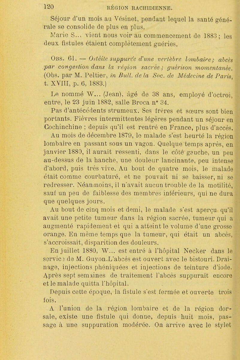 Séjour d'un mois au Vésinet, pendant lequel la santé géné- rale se consolide de plus en plus. Marie S... vient nous voir au commencement de 1883; les deux fistules étaient complètement guéries. Obs. 61, — OsléUe suppurc^e d'une vertèbre, lombaire; abcès par congestion dans la réqion sacrée; guérison momentanée. (Obs. par M. Peltier, in Bull, de la Soc. de Médecine de Paris, t. XVIir, p. 6, 1883.) . Le nommé W... (Jean), âgé de 38 ans, employé d'octroi, entre, le 23 juin 1882, salle Broca n 34. Pas d'antécédents strumeux. Ses frères et sœurs sont bien portants. Fièvres intermittentes légères pendant un séjour en Gochinchine ; depuis qu'il est rentré en France, plus d'accès. Au mois de décembre 1879, lo malade s'est heurté la région lombaire en passant sous un vagon. Quelque temps après, en janvier 1880, il aurait ressenti, dans le côté gauche, un peu au-dessus de la hanche, une douleur lancinante, peu intense d'abord, puis très vive. Au bout de quatre mois, le malade était comme courbaturé, et ne pouvait ni se baisser, ni se redresser. Néanmoins, il n'avait aucun trouble de la motilité, sauf un peu de faiblesse des membres inférieurs, qui ne dura que quelques jours. Au bout de cinq mois et demi, le malade s'est aperçu qu'il avait une petite tumeur dans la région sacrée, tumeur qui a augmenté rapidement et qui a atteint le volume d'une grosse ora,nge. En même temps que la tumeur, qui était un abcès, s'accroissait, disparition des douleurs. En juillet 1880, W... est entré à l'hôpital Necker dans le servie3 de M. Guyon.L'abcès est ouvert avec le bistouri. Drai- nage, injections phéniqiiées et injections de teinture d'iode. Après sept semaines de traitement l'abcès suppurait encore et le malade quitta l'hôpital. Depuis cette époque, la fistule s'est fermée et ouverte trois fois. A l'union de la région lombaire et de la région dor- sale, existe une fistule qui donne, depuis huit mois, pas- sage à une suppuration modérée. On arrive avec le stylet