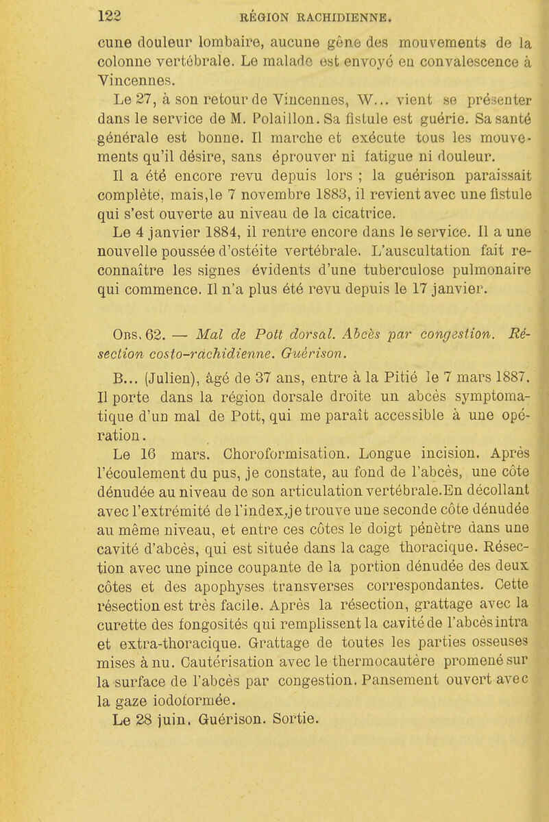 cune douleur lombaire, aucune gêne des mouvements de la colonne vertébrale. Le malade est envoyé eu convalescence à Vincenues. Le 27, à son retour de Vincennes, W... vient se pré.senter dans le service de M. Polaillon. Sa fistule est guérie. Sa santé générale est bonne. Il marche et exécute tous les mouve- ments qu'il désire, sans éprouver ni fatigue ni douleur. Il a été encore revu depuis lors ; la guérison paraissait complété, mais,le 7 novembre 1883, il revient avec une fistule qui s'est ouverte au niveau de la cicatrice. Le 4 janvier 1884, il rentre encore dans le service. Il a une nouvelle poussée d'ostéite vertébrale. L'auscultation fait re- connaître les signes évidents d'une tuberculose pulmonaire qui commence. Il n'a plus été revu depuis le 17 janvier. 0ns. 62. — Mal de Pott dorsal. Abcès par congestion. Ré- section costo-ràchidienne. Guérison. B... (Julien), âgé de 37 ans, entre à la Pitié le 7 mars 1887. Il porte dans la région dorsale droite un abcès symptoma- tique d'un mal de Pott, qui me parait accessible à une opé- ration . Le 16 mars. Choroformisation. Longue incision. Après l'écoulement du pus, je constate, au fond de l'abcès, une côte dénudée au niveau de son articulation vertébrale.En décollant avec l'extrémité de l'indexje trouve une seconde côte dénudée au même niveau, et entre ces côtes le doigt pénètre dans une cavité d'abcès, qui est située dans la cage thoracique. Résec- tion avec une pince coupante de la portion dénudée des deux côtes et des apophyses transverses correspondantes. Cette résection est très facile. Après la résection, grattage avec la curette des fongosités qui remplissent la cavité de l'abcès intra et extra-thoracique. Grattage de toutes les parties osseuses mises à nu. Cautérisation avec le thermocautère promené sur la surface de l'abcès par congestion. Pansement ouvert avec la gaze iodoformée. Le 28 juin. Guérison. Sortie.