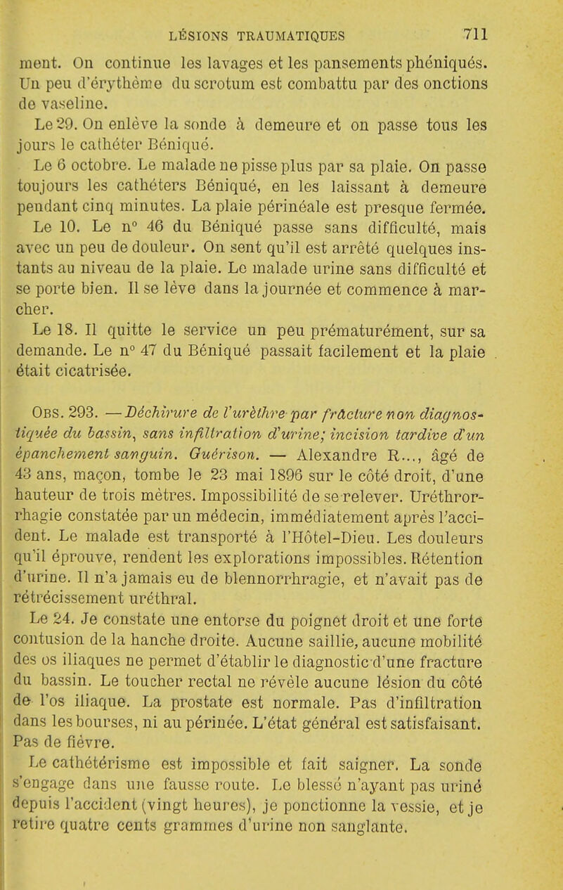 ment. On continue les lavages et les pansements phéniqués. Un peu d'érythème du scrotum est combattu par des onctions de vaseline. Le 29. On enlève la sonde à demeure et on passe tous les jours le cathéter Béniqué. Le 6 octobre. Le malade ne pisse plus par sa plaie. On passe toujours les cathéters Béniqué, en les laissant à demeure pendant cinq minutes. La plaie périnéale est presque fermée. Le 10. Le n° 46 du Béniqué passe sans difficulté, mais avec un peu de douleur. On sent qu'il est arrêté quelques ins- tants au niveau de la plaie. Le malade urine sans difficulté et se porte bien. Il se lève dans la journée et commence à mar- cher. Le 18. Il quitte le service un peu prématurément, sur sa demande. Le n° 47 du Béniqué passait facilement et la plaie était cicatrisée. Obs. 293. —Déchirure de l'urèthre par frâclure non diagnos' iiquée du bassin^ sans infillraiion d'urine; incision tardive dun épanchement sanguin. Guérison. — Alexandre R..., âgé de 43 ans, maçon, tombe le 23 mai 1896 sur le côté droit, d'une hauteur de trois mètres. Impossibilité de se relever. Uréthror- rhagie constatée par un médecin, immédiatement après Tacci- dent. Le malade est transporté à l'Hôtel-Dieu. Les douleurs qu'il éprouve, rendent les explorations impossibles. Rétention d'urine. Il n'a jamais eu de blennorrhragie, et n'avait pas de rétrécissement uréthral. Le 24. Je constate une entorse du poignet droit et une fortô contusion de la hanche droite. Aucune saillie, aucune mobilité des os iliaques ne permet d'établir le diagnostic d'une fracture du bassin. Le toucher rectal ne révèle aucune lésion du côté de l'os iliaque. La prostate est normale. Pas d'infiltration dans les bourses, ni au périnée. L'état général est satisfaisant. Pas de fièvre. Le cathétérisme est impossible et fait saigner. La sonde s'engage dans une fausse route. Le blessé n'ayant pas uriné depuis l'accident (vingt heures), je ponctionne la vessie, et je retire quatre cents grammes d'urine non sanglante.