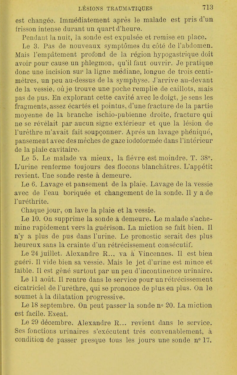 est changée. Immédiatement après le malade est pris d'un frisson intense durant un quart d'heure. Pendant la nuit, la sonde est expulsée et remise en place. Le 3. Pas de nouveaux symptômes du côté de l'abdomen. Mais l'empâtement profond de la région hypogastrique doit avoir pour cause un phlegmon, qu'il faut ouvrir. Je pratique donc une incision sur la ligne médiane, longue de trois centi- mètres, un peu au-dessus de la symphyse. J'arrive au-devant de la vessie, où je trouve une poche remplie de caillots, mais pas de pus. En explorant cette cavité avec le doigt, je sens les fragments, assez écartés et pointus, d'une fracture de la partie moyenne de la branche ischio-pubienne droite, fracture qui ne se révélait par aucun signe extérieur et que la lésion de l'urèthre m'avait fait soupçonner. Après un lavage phéniqué, pansement avec des mèches de gaze iodoformée dans l'intérieur de la plaie cavitaire. Le 5. Le malade va mieux, la fièvre est moindre. T. 38°. L'urine renferme toujours des flocons blanchâtres. L'appétit revient. Une sonde reste à demeure. Le 6, Lavage et pansement de la plaie. Lavage de la vessie avec de l'eau boriquée et changement de la sonde. Il y a de l'uréthrite. Chaque jour, on lave la plaie et la vessie. Le 10. On supprime la sonde à demeure. Le malade s'ache- mine rapidement vers la guérison. La miction se fait bien. Il n'y a plus de pus dans l'urine. Le pronostic serait des plus heureux sans la crainte d'un rétrécissement consécutif. Le 24 juillet. Alexandre R.., va à Vincennes. Il est bien guéri. Il vide bien sa vessie. Mais le jet d'urine est mince et faible. Il est gêné surtout par un peu d'incontinence urinaire. Le 11 août. Il rentre dans le service pour un rétrécissement cicatriciel de l'urèthre, qui se prononce de plus en plus. On le soumet à la dilatation progressive. Le 18 septembre. On peut passer la sonde n» 20. La miction est facile. Exeat. Le 29 décembre. Alexandre R... revient dans le service. Ses fonctions urinaires s'exécutent très convenablement, à condition de passer presque tous les jours une sonde n° 17.