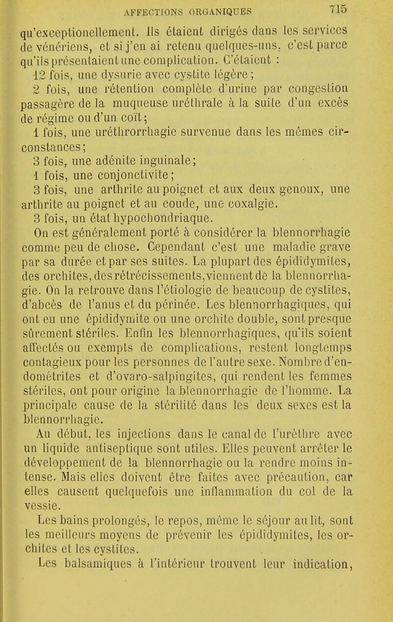 qu'exceptioncllement. Ils étaient dirigés dans les services de vénériens, et si j'en ai retenu quelques-uns. c'est parce qu'ils présentaient une complication. C'étaient : 12 fois, une dysurie avec cystite légère ; 2 fois, une rétention complète d'urine par congestion passagère de la muqueuse urétlirale à la suite d'un excès de régime ou d'un coït; 1 fois, une uréthrorrhagie survenue dans les mêmes cir- constances; 3 fois, une adénite inguinale; 1 fois, une conjonctivite ; 3 fois, une arthrite au poignet et aux deux genoux, une arthrite au poignet et au coude, une coxalgie. 3 fois, un état hypochondriaque. On est généralement porté à considérer la blennorrhagle comme peu de chose. Cependant c'est une maladie grave par sa durée et par ses suites. La plupart des épididymites, des orchites, des rétrécissements,viennent de la blennorrha- gie. On la retrouve dans l'étiologie de beaucoup de cystites, d'abcès de l'anus et du périnée. Les blennorrhagiqucs, qui ont eu une épididymite ou une orchite double, sont presque sûrement stériles. Enfin les blennorrhagiqucs, qu'ils soient affectés ou exempts de complications, restent longtemps contagieux pour les personnes de l'autre sexe. Nombre d'en- dométrites et d'ovaro-salpingites, qui rendent les femmes stériles, ont pour origine la blennorrhagle de l'homme. La principale cause de la stérilité dans les deux sexes est la blennorrhagie. Au début, les injections dans le canal de l'urèthre avec un liquide antiseptique sont utiles. Elles peuvent arrêter le développement de la blennorrhagie ou la rendre moins in- tense. Mais elles doivent être faites avec précaution, car elles causent quelquefois une inflammation du col de la vessie. Les bains prolongés, le repos, même le séjour au lit, sont les meilleurs moyens de prévenir les épididymites, les or- chites et les cystites. Les balsamiques à l'intérieur trouvent leur indication,