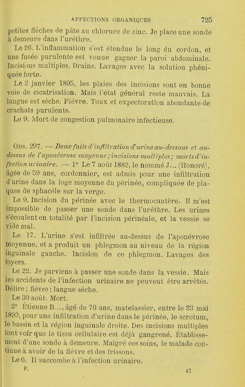 petites flèches de pâte au chlorure de zinc. Je place une sonde à demeure dans l'urèthre. Le 26. L'inflammation s'est étendue le long du cordon, et une fusée purulente est venue gagner la paroi abdominale. Incisions multiples. Drains. Lavages avec la solution phéni- quée forte. Le 2 janvier 1895, les plaies des incisions sont en bonne voie de cicatrisation. Mais l'état général reste mauvais. La langue est sèche. Fièvre. Toux et expectoration abondante de crachats purulents. Le 9. Mort de congestion pulmonaire infectieuse. Obs. 297. — JDeux faits cVinfiUration d'urine au-dessous et au- dessus de V aponévrose moyenne ; incisions multiples ; morisd'in- f'ectionurinaire. — 1° Le 7 août 1882, le nommé J... (Honoré), I âgée de 59 ans, cordonnier, est admis pour une infiltration d'urine dans la loge moyenne du périnée, compliquée de pla- ques de sphacèle sur la verge. Le 9. Incision du périnée avec le thermocautère. Il m'est impossible de passer une sonde dans l'urèthre. Les urines s'écoulent en totalité par l'incision périnéale, et la vessie se vide mal. Le 17. L'urine s'est infiltrée au-dessus de l'aponévrose moyenne, et a produit un phlegmon au niveau de la région inguinale gauche. Incision de ce phlegmon. Lavages des 1 foyers. I Le 22. Je parviens à passer une sonde dans la vessie. Mais les accidents de l'infection urinaire ne peuvent être arrêtés. Délire; fièvre ; langue sèche. Le 30 août. Mort. 2° Etienne B..., âgé de 70 ans, matelassier, entre le 23 mai 1890, pour une infiltration d'urine dans le périnée, le scrotum, le bassin et la région inguinale droite. Des incisions multiples font voir que le tissu cellulaire est déjà gangrené. Établisse- ment d'une sonde à demeure. Malgré ces soins, le malade con- tinue à avoir de la fièvre et des frissons. Le 6. 11 succombe à l'infection urinaire.