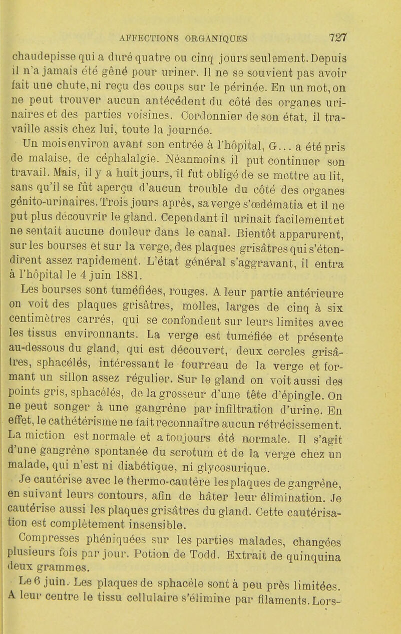 chaudepisse qui a duré quatre ou cinq jours seulement. Depuis il n'a jamais été gêné pour uriner. Il ne se souvient pas avoir fait une chute, ni reçu des coups sur le périnée. En un mot, on ne peut trouver aucun antécédent du côte des organes uri- naireset des parties voisines. Cordonnier de son état, il tra- vaille assis chez lui, toute la journée. Un mois environ avant son entrée à l'hôpital, G... a été pris de malaise, de céphalalgie. Néanmoins il put continuer son travail. Mais, il y a huit jours, il fut obligé de se mettre au lit, sans qu'il se lut aperçu d'aucun trouble du côté des organes génito-urinaires. Trois jours après, sa verge s'œdématia et il ne put plus découvrir le gland. Cependant il urinait facilement et ne sentait aucune douleur dans le canal. Bientôt apparurent, sur les bourses et sur la verge, des plaques grisâtres qui s'éten- dirent assez rapidement. L'état général s'aggravant, il entra à l'hôpital le 4 juin 1881. Les bourses sont tuméfiées, rouges. A leur partie antérieure on voit des plaques grisâtres, molles, larges de cinq à six centimètres carrés, qui se confondent sur leurs limites avec j les tissus environnants. La verge est tuméfiée et présente au-dessous du gland, qui est découvert, deux cercles grisâ- , très, sphacélés, intéressant le fourreau de la verge et for- mant un sillon assez régulier. Sur le gland on voit aussi des I points gris, sphacélés, do la grosseur d'une tête d'épingle. On ne peut songer à une gangrène par infiltration d'urine. En , effet, le cathétérisme ne fait reconnaître aucun rétrécissement. La miction est normale et a toujours été normale. Il s'agit d'une gangrène spontanée du scrotum et de la verge chez un I malade, qui n'est ni diabétique, ni glycosurique. I Je cautérise avec le thermo-cautère les plaques de gangrène, en suivant leurs contours, afin de hâter leur élimination. Je I cautérise aussi les plaques grisâtres du gland. Cette cautérisa- tion est complètement insensible. Compresses phéniquées sur les parties malades, changées plusieurs fois par jour. Potion de Todd. Extrait de quinquina deux grammes. Le6 juin. Les plaques de sphacèle sont à peu près limitées. I A leur centre le tissu cellulaire s'élimine par filaments. Lors-