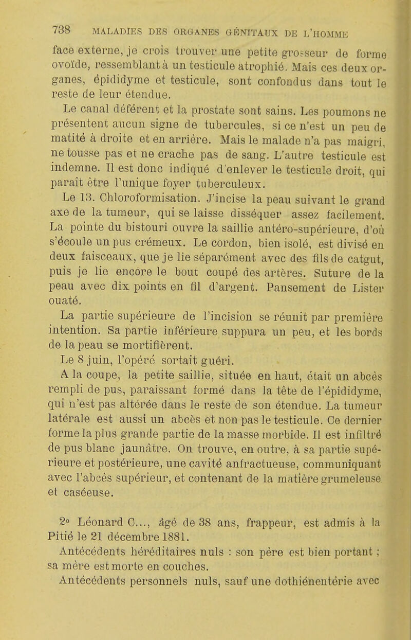 face externe, je crois trouver une petite grosseur de forme ovoïde, ressemblaiità un testicule atrophié. Mais ces deux or- ganes, épididyme et testicule, sont confondus dans tout le reste de leur étendue. Le canal déférent et la prostate sont sains. Les poumons ne présentent aucun signe de tubercules, si ce n'est un peu de matité à droite et en arriére. Mais le malade n'a pas maigri, ne tousse pas et ne crache pas de sang. L'autre testicule est indemne. Il est donc indiqué d'enlever le testicule droit, qui paraît être l'unique foyer tuberculeux. Le 13. Ghloroformisation. J'incise la peau suivant le grand axe de la tumeur, qui se laisse disséquer assez facilement. La pointe du bistouri ouvre la saillie antéro-supérieure, d'où s'écoule un pus crémeux. Le cordon, bien isolé, est divisé en deux faisceaux, que je lie séparément avec des fils de catgut, puis je lie encore le bout coupé des artères. Suture de la peau avec dix points en fil d'argent. Pansement de Lister ouaté. La partie supérieure de l'incision se réunit par première intention. Sa partie inférieure suppura un peu, et les bords de la peau se mortifièrent. Le 8 juin, l'opéré sortait guéri. A la coupe, la petite saillie, située en haut, était un abcès rempli de pus, paraissant formé dans la tête de l'épididyme, qui n'est pas altérée dans le reste de son étendue. La tumeur latérale est aussi un abcès et non pas le testicule. Ce dernier forme la plus grande partie de la masse morbide. Il est infiltré de pus blanc jaunâtre. On trouve, en outre, à sa partie supé- rieure et postérieure, une cavité anfractueuse, communiquant avec l'abcès supérieur, et contenant de la matière grumeleuse et caséeuse. 2° Léonard 0..., âgé de 38 ans, frappeur, est admis à la Pitié le 21 décembre 1881. Antécédents héréditaires nuls : son père est bien portant ; sa mère est morte en couches. Antécédents personnels nuls, sauf une dothiénentérie avec