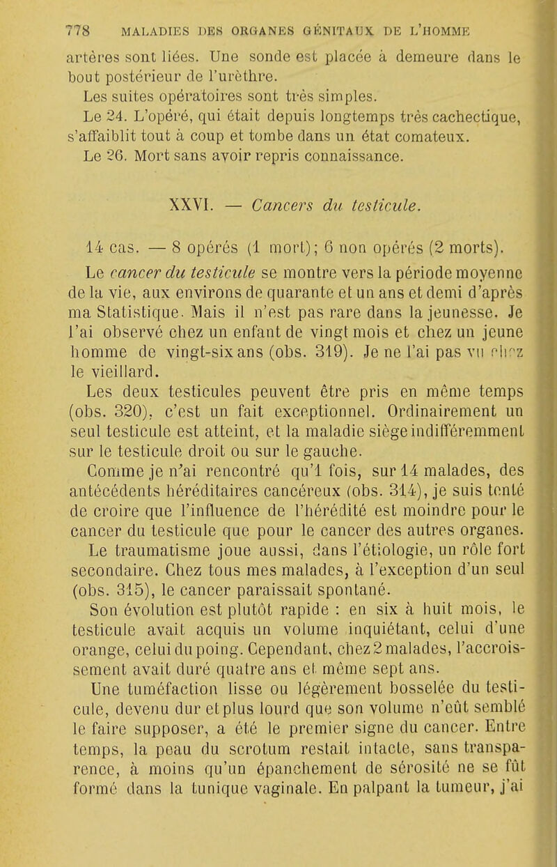 artères sont liées. Une sonde est placée à demeure dans le bout postérieur de l'urèthre. Les suites opératoires sont très simples. Le 24. L'opéré, qui était depuis longtemps très cachectique, s'affaiblit tout à coup et tombe dans un état comateux. Le 26. Mort sans avoir repris connaissance. XXVL — Cancers du testicule. 14 cas. — 8 opérés (1 mort); 6 noa opérés (2 morts). Le cancer du testicule se montre vers la période moyenne de la vie, aux environs de quarante et un ans et demi d'après ma Statistique. Mais il n'est pas rare dans la jeunesse. Je l'ai observé chez un enfant de vingt mois et chez un jeune homme de vingt-six ans (obs. 319). Je ne l'ai pas vu flK'z le vieillard. Les deux testicules peuvent être pris en même temps (obs. 320), c'est un fait exceptionnel. Ordinairement un seul testicule est atteint, et la maladie siège indififéremmenl sur le testicule droit ou sur le gauche. Comme je n'ai rencontré qu'l fois, sur 14 malades, des antécédents héréditaires cancéreux (obs. 314), je suis tenté de croire que l'influence de l'hérédité est moindre pour le cancer du testicule que pour le cancer des autres organes. Le traumatisme joue aussi, dans l'étiologie, un rôle fort secondaire. Chez tous mes malades, à l'exception d'un seul (obs. 315), le cancer paraissait spontané. Son évolution est plutôt rapide : en six à huit mois, le testicule avait acquis un volume inquiétant, celui d'une orange, celui du poing. Cependant, chez 2 malades, l'accrois- sement avait duré quatre ans et même sept ans. Une tuméfaction lisse ou légèrement bosselée du testi- cule, devenu dur et plus lourd que son volume n'eût semblé le faire supposer, a été le premier signe du cancer. Entre temps, la peau du scrotum restait intacte, sans transpa- rence, à moins qu'un épanchement de sérosité ne se fût formé dans la tunique vaginale. Eu palpant la tumeur, j'ai