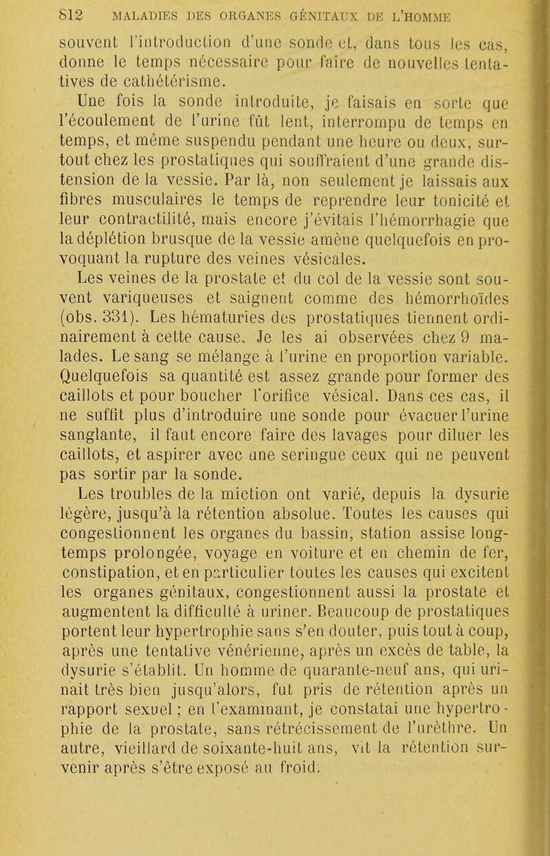 souvent l'introducLion d'une sonde et, dans tous les cas, donne le temps nécessaire pour faire de nouvelles tenta- tives de catliétérisme. Une fois la sonde introduite, je faisais en sorte que l'écoulement de l'urine fût lent, interrompu de temps en temps, et môme suspendu pendant une heure ou deux, sur- tout chez les prostatiques qui souffraient d'une grande dis- tension de la vessie. Par là, non seulement je laissais aux fibres musculaires le temps de reprendre leur tonicité et leur contractilité, mais encore j'évitais l'hémorrhagie que ladéplétion brusque de la vessie amène quelquefois en pro- voquant la rupture des veines vésicales. Les veines de la prostate et du col de la vessie sont sou- vent variqueuses et saignent comme des hémorrhoïdes (obs. 331). Les hématuries dos prostatiques tiennent ordi- nairement à cette cause. Je les ai observées chez 9 ma- lades. Le sang se mélange à l'urine en proportion variable. Quelquefois sa quantité est assez grande pour former des caillots et pour boucher rorifice vésical. Dans ces cas, il ne suffit plus d'introduire une sonde pour évacuer l'urine sanglante, il faut encore faire des lavages pour diluer les caillots, et aspirer avec une seringue ceux qui ne peuvent pas sortir par la sonde. Les troubles de la miction ont varié, depuis la dysurie légère, jusqu'à la rétention absolue. Toutes les causes qui congestionnent les organes du bassin, station assise long- temps prolongée, voyage en voiture et en chemin de fer, constipation, et en particulier toutes les causes qui excitent les organes génitaux, congestionnent aussi la prostate et augmentent la difficulté à uriner. Beaucoup de prostatiques portent leur hypertrophie sans s'en douter, puis tout à coup, après une tentative vénérienne, après un excès de table, la dysurie s'établit. Un homme de quarante-neuf ans, qui uri- nait très bien jusqu'alors, fut pris de rétention après un rapport sexuel; en l'exammant, je constatai une hypertro- phie de la prostate, sans rétrécissement de l'urèthre. Un autre, vieillard de soixante-huit ans, vit la rétention sur- venir après s'être exposé au froid.