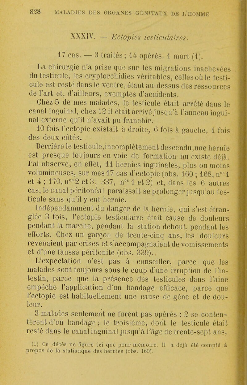 XXXIV. — Eclopics lesticulaires. 17 cas. — 3 traités ; 44 opérés. 1 mort (1). La chirurgie n'a prise que sur les migrations inaclievées du testicule, les cryptorcliidies véritables, celles où le testi- cule est resté dans le ventre, étant au-dessus des ressources de l'art et, d'ailleurs, exemptes d'accidents. Chez 5 de mes malades, le testicule était arrêté datis le canal inguinal, chez 12 il était arrivé jusqu'à l'anneau ingui- nal externe qu'il n'avait pu franchir. 10 fois l'ectopie existait à droite, 6 fois à gauche, 1 fois des deux côtés. Derrière le testicule,incomplètement descendu,une hernie est presque toujours en voie de formation ou existe déjà. J'ai observé, en effet, 11 hernies inguinales, plus ou moins volumineuses, sur mes 17 cas d'ectopie (obs. 160 ; 168, n°H et 4; 170,n°^2et3; 337, n-'M et 2) et, dans les 6 autres cas, le canal péritonéal paraissait se prolonger jusqu'au tes- ticule sans qu'il y eut hernie. Indépendamment du danger de la hernie, qui s'est étran- glée 3 fois, l'ectopie testiculaire était cause de douleurs pendant la marche, pendant la station debout, pendant les efforts. Chez un garçon de trente-cinq ans, les douleurs revenaient par crises et s'accompagnaient de vomissements et d'une fausse péritonite (obs. 339)., L'expectation n'est pas à conseiller, parce que les malades sont toujours sous le coup d'une irruption de l'in- testin, parce que la présence des testicules dans l'aine empêche l'application d'un bandage efficace, parce que Fectopie est habituellement une cause de gêne et de dou- leur. 3 malades seulement ne furent pas opérés : 2 se conten- tèrent d'un bandage ; le troisième, dont le testicule était resté dans le canal inguinal jusqu'à l'âge de trente-sept ans, (1) Ce décès ne figure ici que pour mémoire. 11 a déjà été compté à propos de la statistique des hernies (obs. 160^.