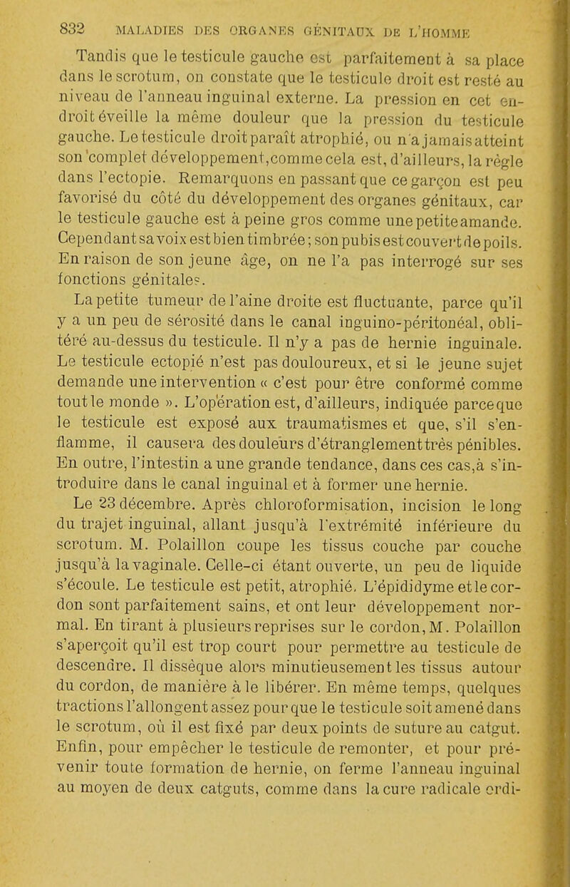 Tandis que le testicule gauche est parfaitement à sa place dans le scrotum, on constate que le testicule droit est resté au niveau de l'anneau inguinal externe. La pression en cet en- droit éveille la même douleur que la pression du testicule gauche. Le testicule droit paraît atrophié, ou n a jamais atteint son 'complet développement,comme cela est, d'ailleurs, la règle dans l'ectopie. Remarquons en passant que ce garçon est peu favorisé du côté du développement des organes génitaux, car le testicule gauche est à peine gros comme unepetiteamande. Cependant sa voix est bien timbrée ; son pubis est couvert de poils. En raison de son jeune âge, on ne l'a pas interrogé sur ses fonctions génitale?. La petite tumeur de l'aine droite est fluctuante, parce qu'il y a un peu de sérosité dans le canal inguino-péritonéal, obli- téré au-dessus du testicule. Il n'y a pas de hernie inguinale. Le testicule ectopié n'est pas douloureux, et si le jeune sujet demande une intervention « c'est pour être conformé comme tout le monde ». L'opération est, d'ailleurs, indiquée parceque le testicule est exposé aux traumatismes et que, s'il s'en- flamme, il causera des douleurs d'étranglementtrès pénibles. En outre, l'intestin a une grande tendance, dans ces cas,à s'in- troduire dans le canal inguinal et à former une hernie. Le 23 décembre. Après chloroformisation, incision le long du trajet inguinal, allant jusqu'à l'extrémité inférieure du scrotum. M. Polaillon coupe les tissus couche par couche jusqu'à la vaginale. Celle-ci étant ouverte, un peu de liquide s'écoule. Le testicule est petit, atrophié, L'épididyme et le cor- don sont parfaitement sains, et ont leur développement nor- mal. En tirant à plusieurs reprises sur le cordon, M. Polaillon s'aperçoit qu'il est trop court pour permettre au testicule de descendre. Il dissèque alors minutieusement les tissus autour du cordon, de manière aie libérer. En même temps, quelques tractions l'allongent assez pour que le testicule soit amené dans le scrotum, où il est fixé par deux points de suture au catgut. Enfin, pour empêcher le testicule de remonter, et pour pré- venir toute formation de hernie, on ferme l'anneau inguinal au moyen de deux catguts, comme dans la cure radicale ordi-