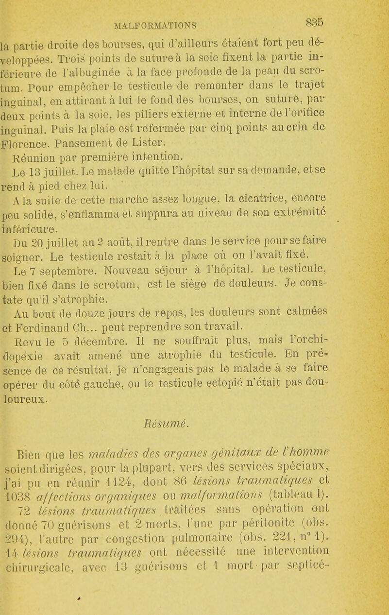 la partie droite des bourses, qui d'ailleurs étaient fort peu dé- veloppées. Trois points de suture à la soie fixent la partie in- férieure de lalbuginée à la face profoade de la peau du scro- tum. Pour empêcher le testicule de remonter dans le trajet inguinal, en attirant à lui le fond des bourses, on suture, par deux points à la soie, les piliers externe et interne de l'orifice inguinal. Puis la plaie est refermée par cinq points au crin de Florence. Pansement de Lister. Réunion par première intention. Le 13 juillet. Le malade quitte l'hôpital sur sa demande, et se rend à pied chez lui. A la suite de cette marche assez longue, la cicatrice, encore peu solide, s'enflamma et suppura au niveau de son extrémité inférieure. Du 20 juillet au 2 août, il rentre dans le service pour se faire soigner. Le testicule restait à la place où on l'avait fixé. Le 7 septembre. Nouveau séjour à l'hôpital. Le testicule, bien fixé dans le scrotum, est le siège de douleurs. Je cons- tate qu'il s'atrophie. Au bout de douze jours de repos, les douleurs sont calmées et Ferdinand Ch... peut reprendre son travail. Revu le 5 décembre. Il ne souffrait plus, mais l'orchi- dopexie avait amené une atrophie du testicule. En pré- sence de ce résultat, je n'engageais pas le malade à se faire opérer du côté gauche, ou le testicule ectopié n'était pas dou- loureux. Résumé. Bien que les maladies des organes génitaux de rhomme soient dirigées, pour la plupart, vers des services spéciaux, j'ai pu en réunir 1124, dont 86 lésions traumatiques et 1038 affections organiques ou malformations (tableau l). 72 lésions traumatiques traitées sans opération ont donné 70 guérisons et 2 morts, l'une par péritonite (obs. 294), l'autre par congestion pulmonaire (obs. 221, nM). 14 lésions traumatiques ont nécessité une intervention ciiirurgicalc, avec 13 guérisons et 1 mort par scplicé-