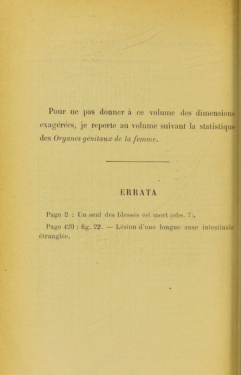 1 Pour ne pas donner à ce volume des dimensions exagérées, je reporte au volume suivant la statistique des Organes génitaux de la femme. ERRATA Page 2 : Un seul des blessés est mort (obs. 7). Page 420 : fig. 22. — Lésion d'une longue anse inLeslinale étranglée.