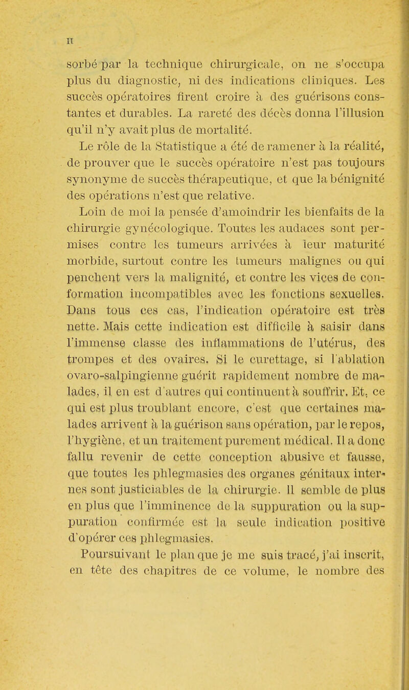 sorbé par la technique chirurgicale, on ne s'occupa plus du diagnostic, ni des indications cliniques. Les succès opératoires firent croire à des guérisons cons- tantes et durables. La rareté des décès donna l'illusion qu'il n'y avait plus de mortalité. Le rôle de la Statistique a été de ramener a la réalité, de prouver que le succès opératoire n'est pas toujours synonyme de succès thérapeutique , et que la bénignité des opérations n'est que relative. Loin de moi la pensée d'amoindrir les bienfaits de la chirurgie gynécologique. Toutes les audaces sont per- mises contre les tumeurs arrivées à leur maturité morbide, surtout contre les tumeurs malignes ou qui penchent vers la malignité, et contre les vices de con- formation incompatibles avec les fonctions sexuelles. Dans tous ces cas, l'indication opératoire est très nette. Mais cette indication est difficile à saisir dans l'immense classe des inflammations de l'utérus, des trompes et des ovaires. Si le curettage, si l'ablation ovaro-salpingienne guérit rapidement nombre de ma- lades, il en est d'autres qui continuent à souffrir, Et; ce qui est plus troublant encore, c'est que certaines ma- lades arrivent à la guérison sans opération, par le repos, l'hygiène, et un traitement purement médical. Il a donc fallu revenir de cette conception abusive et fausse, que toutes les phlegmasies des organes génitaux inter- nes sont justiciables de la chirurgie. Il semble de plus en plus que l'imminence delà suppuration ou la sup- puration confirmée est la. seule indication positive d'opérer ces phlegmasies. Poursuivant le plan que je me suis tracé, j'ai inscrit, en tête des chapitres de ce volume, le nombre des