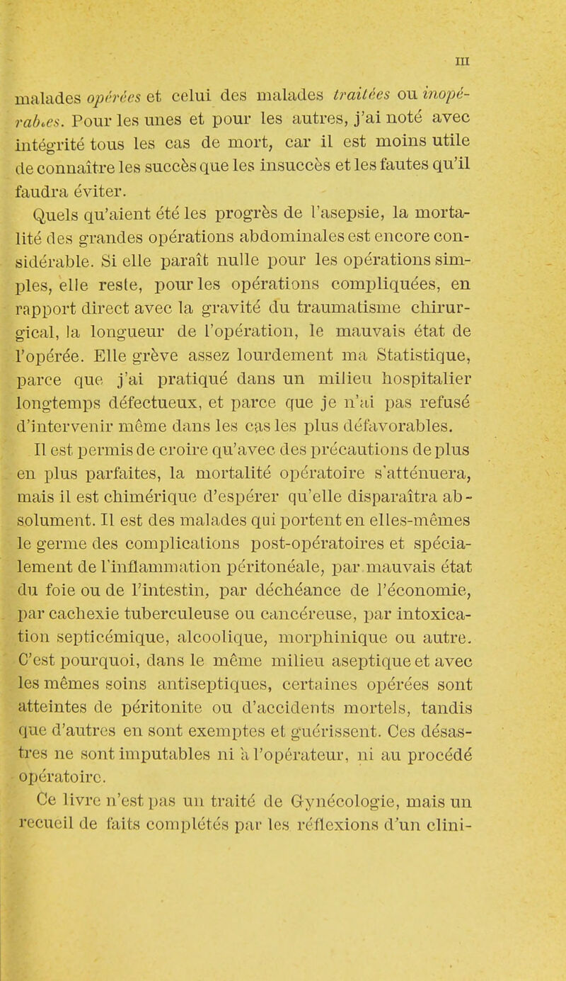 malades opérées et celui des malades traitées ou inopé- rables. Pour les unes et pour les autres, j'ai noté avec intégrité tous les cas de mort, car il est moins utile de connaître les succès que les insuccès et les fautes qu'il faudra éviter. Quels qu'aient été les progrès de l'asepsie, la morta- lité des grandes opérations abdominales est encore con- sidérable. Si elle paraît nulle pour les opérations sim- ples, elle reste, pour les opérations compliquées, en rapport direct avec la gravité du traumatisme chirur- gical, la longueur de l'opération, le mauvais état de l'opérée. Elle grève assez lourdement ma Statistique, parce que j'ai pratiqué dans un milieu hospitalier longtemps défectueux, et parce que je n'ai pas refusé d'intervenir même dans les cas les plus défavorables. Il est permis de croire qu'avec des précautions de plus en plus parfaites, la mortalité opératoire s'atténuera, mais il est chimérique d'espérer qu'elle disparaîtra ab- solument. Il est des malades qui portent en elles-mêmes le germe des complications post-opératoires et spécia- lement de l'inflammation péritonéale, par mauvais état du foie ou de l'intestin, par déchéance de l'économie, par cachexie tuberculeuse ou cancéreuse, par intoxica- tion septicémique, alcoolique, morphinique ou autre. C'est pourquoi, clans le même milieu aseptique et avec les mêmes soins antiseptiques, certaines opérées sont atteintes de péritonite ou d'accidents mortels, tandis q ue d'autres en sont exemptes et guérissent. Ces désas- tres ne sont imputables ni a l'opérateur, ni au procédé opératoire. Ce livre n'est pas un traité de Gynécologie, mais un recueil de faits complétés par les réflexions d'un clini-