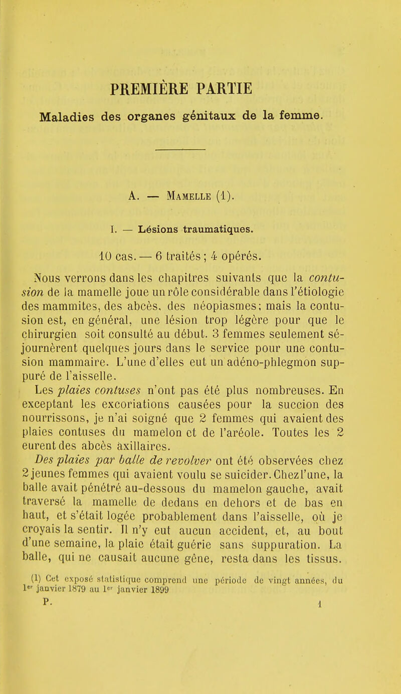 PREMIÈRE PARTIE Maladies des organes génitaux de la femme. A. — Mamelle (1). I. — Lésions traumatiques. 10 cas. — 6 traités ; 4 opérés. Nous verrons dans les chapitres suivants que la contu- sion de la mamelle joue un rôle considérable dans l'étiologie des mammites, des abcès, des néoplasmes; mais la contu- sion est, en général, une lésion trop légère pour que le chirurgien soit consulté au début. 3 femmes seulement sé- journèrent quelques jours dans le service pour une contu- sion mammaire. L'une d'elles eut un adéno-phlegmon sup- puré de l'aisselle. Les plaies contuses n'ont pas été plus nombreuses. En exceptant les excoriations causées pour la succion des nourrissons, je n'ai soigné que 2 femmes qui avaient des plaies contuses du mamelon et de l'aréole. Toutes les 2 eurent des abcès àxillaires. Des plaies par balle de revolver ont été observées chez 2 jeunes femmes qui avaient voulu se suicider.Chezl'une, la balle avait pénétré au-dessous du mamelon gauche, avait traversé la mamelle de dedans en dehors et de bas en haut, et s'était logée probablement dans l'aisselle, où je croyais la sentir. Jl n'y eut aucun accident, et, au bout d'une semaine, la plaie était guérie sans suppuration. La balle, qui ne causait aucune gêne, resta dans les tissus. (1) Cet exposé statistique comprend une période de vingt années, du 1er janvier 1879 au 1er janvier 1899 P. d