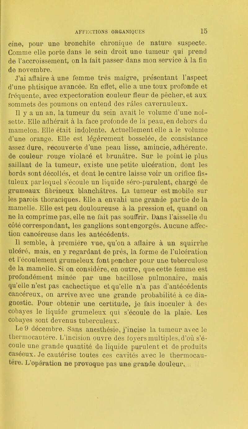 cine, pour une bronchite chronique de nature suspecte. Comme elle porte dans le sein droit une tumeur qui prend de l'accroissement, on la fait passer dans mou service à la fin de novembre. J'ai affaire à une femme très maigre, présentant l'aspect d'une phtisique avancée. En effet, elle a une toux profonde et fréquente, avec expectoration couleur fleur de pêcher, et aux sommets des poumons on entend des râles cavernuleux. Il y a un an, la tumeur du sein avait le volume d'une noi- sette. Elle adhérait à la face profonde de la peau, en dehors du mamelon. Elle était indolente. Actuellement elle a le volume d'une orange. Elle est légèrement bosselée, de consistance assez dure, recouverte d'une peau lisse, amincie, adhérente, de couleur rouge violacé et brunâtre. Sur le point le plus saillant de la tumeur, existe une petite ulcération, dont les bords sont décollés, et dont le centre laisse voir un orifice fis- tuleux par lequel s'écoule un liquide séro-purulent, chargé de grumeaux fibrineux blanchâtres. La tumeur est mobile sur les parois thoraciques. Elle a envahi une grande partie de la mamelle. Elle est peu douloureuse à la pression et, quand on ne la comprime pas, elle ne fait pas souffrir. Dans l'aisselle du côté correspondant, les ganglions sont engorgés. Aucune affec- tion cancéreuse dans les antécédents. Il semble, à première vue, qu'on a affaire à un squirrhe ulcéré, mais, en y regardant de près, la forme de l'ulcération et l'écoulement grumeleux font pencher pour une tuberculose de la mamelle. Si on considère, en outre, que cette femme est profondément minée par une bacillose pulmonaire, mais qu'elle n'est pas cachectique et qu'elle n'a pas d'antécédents cancéreux, on arrive avec une grande probabilité à ce dia- gnostic. Pour obtenir une certitude, je fais inoculer à des cobayes le liquide grumeleux qui s'écoule de la plaie. Les cobayes sont devenus tuberculeux. Le 9 décembre. Sans anesthésie, j'incise la tumeur avec le thermocautère. L'incision ouvre des foyers multiples, d'où s'é- coule une grande quantité de liquide purulent et de produits caséeux. Je cautérise toutes ces cavités avec le thermocau- tère. L'opération ne provoque pas une grande douleur.