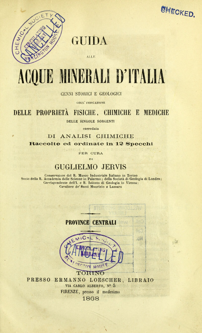 CENNI STORICI E GEOLOGICI coll' indicazione DELLE PROPRIETÀ FISICHE, CHIMICHE E MEDICHE DELLE SINGOLE SORGENTI corredata DI ANALISI CHIMICHE riaccolte ed ordinate iti 12 Specchi PER CURA DI GUGLIELMO JERVIS Conservatore del R. Museo Industriale Italiano in Torino Socio della R. Accademia delle Scienze in Palermo ; della Società di Geologia di Londra; Corrispondente dell'I, e R. Istituto di Geologia in Vienna; Cavaliere de' Santi Maurizio e Lazzaro PROVINCE CENTRALI PRESSO ERMANNO LOESCHER, LIBRAIO VIA CARLO ALBERTO, N° 5 FIRENZE, presso il medesimo 1868 \