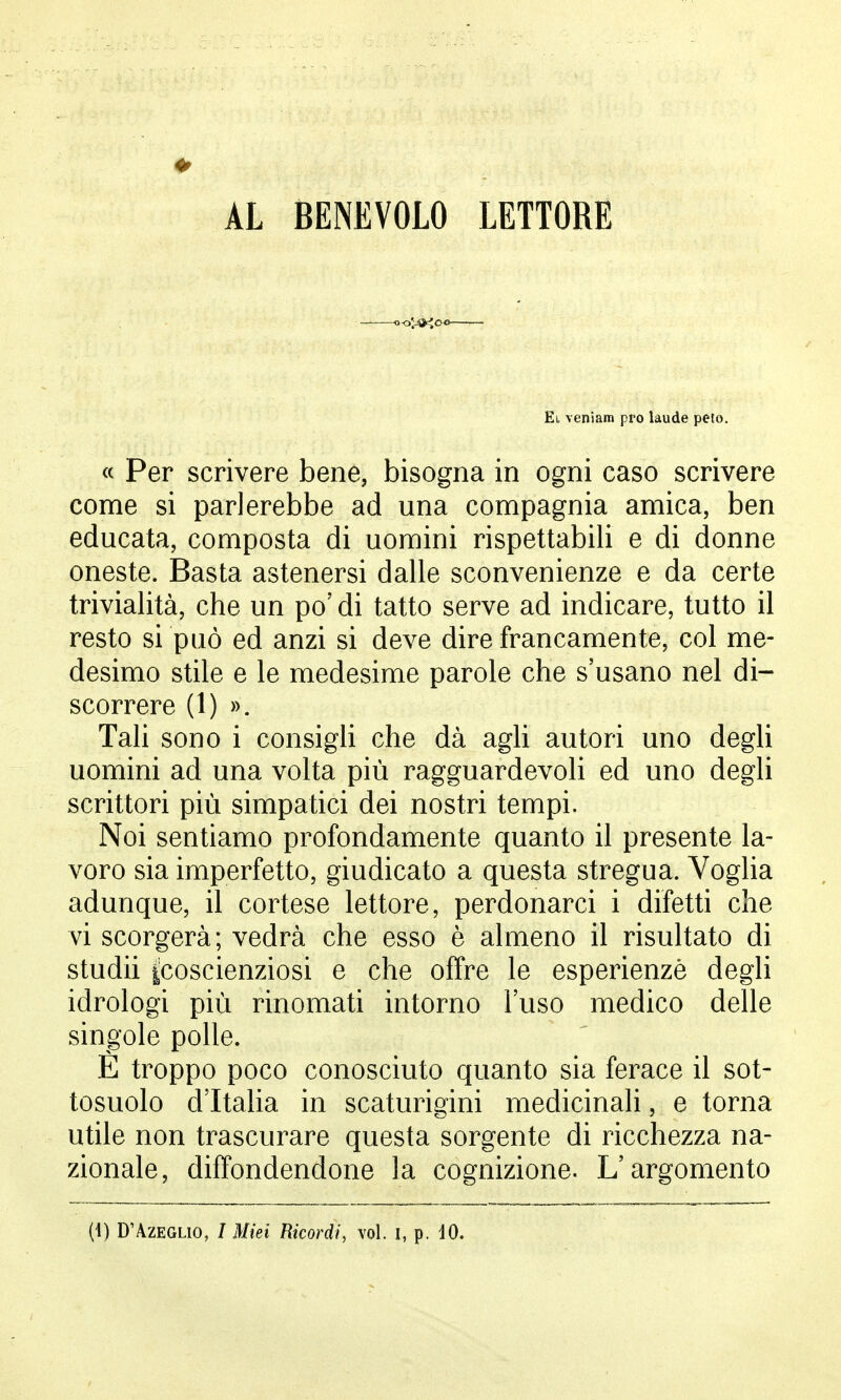 AL BENEVOLO LETTORE Et, veniam prò laude peto. « Per scrivere bene, bisogna in ogni caso scrivere come si parlerebbe ad una compagnia amica, ben educata, composta di uomini rispettabili e di donne oneste. Basta astenersi dalle sconvenienze e da certe trivialità, che un po' di tatto serve ad indicare, tutto il resto si può ed anzi si deve dire francamente, col me- desimo stile e le medesime parole che s'usano nel di- scorrere (1) ». Tali sono i consigli che dà agli autori uno degli uomini ad una volta più ragguardevoli ed uno degli scrittori più simpatici dei nostri tempi. Noi sentiamo profondamente quanto il presente la- voro sia imperfetto, giudicato a questa stregua. Voglia adunque, il cortese lettore, perdonarci i difetti che vi scorgerà ; vedrà che esso è almeno il risultato di studii ^coscienziosi e che offre le esperienze degli idrologi più rinomati intorno l'uso medico delle singole polle. È troppo poco conosciuto quanto sia ferace il sot- tosuolo d'Italia in scaturigini medicinali, e torna utile non trascurare questa sorgente di ricchezza na- zionale, diffondendone la cognizione. L'argomento