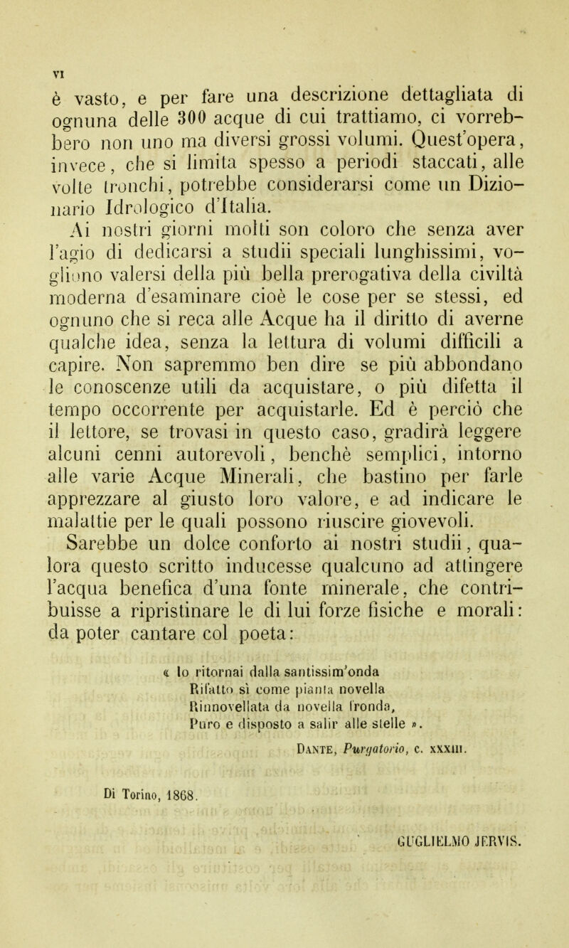 è vasto, e per fare una descrizione dettagliata di ognuna delle 300 acque di cui trattiamo, ci vorreb- bero non uno ma diversi grossi volumi. Quest'opera, invece, che si limita spesso a periodi staccati, alle volte tronchi, potrebbe considerarsi come un Dizio- nario Idrologico d'Italia. Ai nostri giorni molti son coloro che senza aver l'agio di dedicarsi a stridii speciali lunghissimi, vo- gliono valersi della più bella prerogativa della civiltà moderna d'esaminare cioè le cose per se stessi, ed ognuno che si reca alle Acque ha il diritto di averne qualche idea, senza la lettura di volumi diffìcili a capire. Non sapremmo ben dire se più abbondano le conoscenze utili da acquistare, o più difetta il tempo occorrente per acquistarle. Ed è perciò che il lettore, se trovasi in questo caso, gradirà leggere alcuni cenni autorevoli, benché semplici, intorno alle varie Acque Minerali, che bastino per farle apprezzare al giusto loro valore, e ad indicare le malattie per le quali possono riuscire giovevoli. Sarebbe un dolce conforto ai nostri studii, qua- lora questo scritto inducesse qualcuno ad attingere l'acqua benefica d'una fonte minerale, che contri- buisse a ripristinare le di lui forze fisiche e morali : da poter cantare col poeta : «. lo ritornai dalla santissim'onda Rifatto sì come pianta novella Rinnovellata da novella fronda, Poro e disposto a salir alle stelle ». Dante, Purgatorio, c. xxxtn. Di Torino, 1868. GUGLIELMO JERVIS.