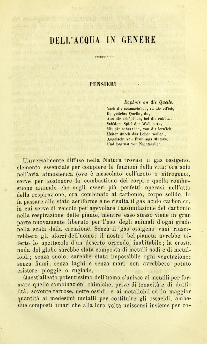 PENSIERI Daphnìs an die Quelle. Nach dir schmacht'ich, zu dir eU'iefe, Du geliebte Quelle, du, Aus dir schòpf'ub, bei dir rub'icb, Seh'dem Spiel der Wellen au, Mit dir scherz'ich, von dir lern'ich Heiter durch das Leben wallen , Angelacht von Fruhlings Blumeu, Und begriist von Nachtigallen. Universalmente diffuso nella Natura trovasi il gas ossigeno, elemento essenziale per compiere le funzioni della vita; ora solo nell'aria atmosferica (ove è mescolato coll'azoto o nitrogeno), serve per sostenere la combustione dei corpi e quella combu- stione animale che negli esseri più perfetti operasi nell'atto della respirazione, ora combinato al carbonio, corpo solido, lo fa passare allo stato aeriforme e ne risulta il gas acido carbonico, in cui serve di veicolo per agevolare l'assimilazione del carbonio nella respirazione delle piante, mentre esso stesso viene in gran parte nuovamente liberato per l'uso degli animali d'ogni grado nella scala della creazione. Senza il gas ossigeno vani riusci- rebbero gli sforzi dell'uomo : il nostro bel pianeta avrebbe of- ferto lo spettacolo d'un deserto orrendo, inabitabile; la crosta nuda del globo sarebbe stata composta di metalli sodi e di metal- loidi; senza suolo, sarebbe stata impossibile ogni vegetazione; senza fiumi, senza laghi e senza mari non avrebbero potuto esistere pioggie o rugiade. Quest'alleato potentissimo dell'uomo s'unisce ai metalli per for- mare quelle combinazioni chimiche, prive di tenacità e di dutti- lità, sovente terrose, dette ossidi, e ai metalloidi od in maggior quantità ai medesimi metalli per costituire gli ossacidi, ambe- due composti binari che alla loro volta unisconsi insieme per co-