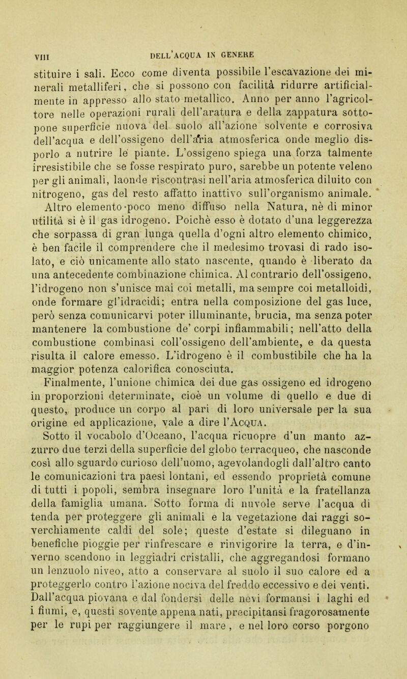 stituire i sali. Ecco come diventa possibile rescavazione dei mi- nerali metalliferi, che si possono con facilità ridurre artificial- mente in appresso allo stato metallico. Anno per anno l'agricol- tore nelle operazioni rurali dell'aratura e della zappatura sotto- pone superfìcie nuova del suolo all'azione solvente e corrosiva dell'acqua e dell'ossigeno dell'a'ria atmosferica onde meglio dis- porlo a nutrire le piante. L'ossigeno spiega una forza talmente irresistibile che se fosse respirato puro, sarebbe un potente veleno per gli animali, laonde riscontrasi nell'aria atmosferica diluito con nitrogeno, gas del resto affatto inattivo sull'organismo animale. Altro elemento-poco meno diffuso nella Natura, nè di minor utilità si è il gas idrogeno. Poiché esso è dotato d'una leggerezza che sorpassa di gran lunga quella d'ogni altro elemento chimico, è ben facile il comprendere che il medesimo trovasi di rado iso- lato, e ciò unicamente allo stato nascente, quando è liberato da una antecedente combinazione chimica. Al contrario dell'ossigeno, l'idrogeno non s'unisce mai coi metalli, ma sempre coi metalloidi, onde formare gl'idracidi; entra nella composizione del gas luce, però senza comunicarvi poter illuminante, brucia, ma senza poter mantenere la combustione de' corpi infiammabili ; nell'atto della combustione combinasi coll'ossigeno dell'ambiente, e da questa risulta il calore emesso. L'idrogeno è il combustibile che ha la maggior potenza calorifica conosciuta. Finalmente, l'unione chimica dei due gas ossigeno ed idrogeno in proporzioni determinate, cioè un volume di quello e due di questo, produce un corpo al pari di loro universale per la sua origine ed applicazione, vale a dire I'Acqua. Sotto il vocabolo d'Oceano, l'acqua ricuopre d'un manto az- zurro due terzi della superfìcie del globo terracqueo, che nasconde così allo sguardo curioso dell'uomo, agevolandogli dall'altro canto le comunicazioni tra paesi lontani, ed essendo proprietà comune di tutti i popoli, sembra insegnare loro l'unità e la fratellanza della famiglia umana. Sotto forma di nuvole serve l'acqua di tenda per proteggere gli animali e la vegetazione dai raggi so- verchiamente caldi del sole; queste d'estate si dileguano in benefiche pioggie per rinfrescare e rinvigorire la terra, e d'in- verno scendono in leggiadri cristalli, che aggregandosi formano un lenzuolo niveo, atto a conservare al suolo il suo calore ed a proteggerlo contro l'azione nociva del freddo eccessivo e dei venti. Dall'acqua piovana e dal fondersi delle nevi formansi i laghi ed i fiumi, e, questi sovente appena nati, precipitaci fragorosamente per le rupi per raggiungere il mare , e nel loro corso porgono