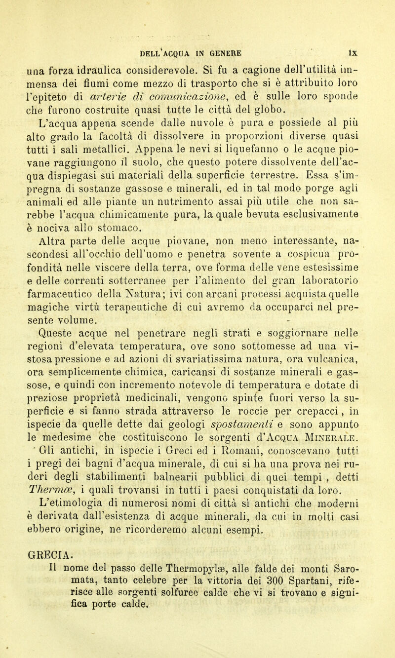 una forza idraulica considerevole. Si fu a cagione dell'utilità im- mensa dei fiumi come mezzo di trasporto che si è attribuito loro l'epiteto di arterie di comunicazione, ed è sulle loro sponde che furono costruite quasi tutte le città del globo. L'acqua appena scende dalle nuvole è pura e possiede al più alto grado la facoltà di dissolvere in proporzioni diverse quasi tutti i sali metallici. Appena le nevi si liquefanno o le acque pio- vane raggiungono il suolo, che questo potere dissolvente dell'ac- qua dispiegasi sui materiali della superficie terrestre. Essa s'im- pregna di sostanze gassose e minerali, ed in tal modo porge agli animali ed alle piante un nutrimento assai più utile che non sa- rebbe l'acqua chimicamente pura, la quale bevuta esclusivamente è nociva allo stomaco. Altra parte delle acque piovane, non meno interessante, na- scondesi all'occhio dell'uomo e penetra sovente a cospicua pro- fondità nelle viscere della terra, ove forma delle vene estesissime e delle correnti sotterranee per l'alimento del gran laboratorio farmaceutico della Natura; ivi con arcani processi acquista quelle magiche virtù terapeutiche di cui avremo da occuparci nel pre- sente volume. Queste acque nel penetrare negli strati e soggiornare nelle regioni d'elevata temperatura, ove sono sottomesse ad una vi- stosa pressione e ad azioni di svariatissima natura, ora vulcanica, ora semplicemente chimica, caricansi di sostanze minerali e gas- sose, e quindi con incremento notevole di temperatura e dotate di preziose proprietà medicinali, vengono spinte fuori verso la su- perficie e si fanno strada attraverso le roccie per crepacci, in ispecie da quelle dette dai geologi spostamenti e sono appunto le medesime che costituiscono le sorgenti d'Acqua Minerale. Gli antichi, in ispecie i Greci ed i Romani, conoscevano tutti i pregi dei bagni d'acqua minerale, di cui si ha una prova nei ru- deri degli stabilimenti balnearii pubblici di quei tempi , detti Thermo?, i quali trovansi in tutti i paesi conquistati da loro. L'etimologia di numerosi nomi di città sì antichi che moderni è derivata dall'esistenza di acque minerali, da cui in molti casi ebbero origine, ne ricorderemo alcuni esempi. GRECIA. Il nome del passo delle Thermopylse, alle falde dei monti Saro- mata, tanto celebre per la vittoria dei 300 Spartani, rife- risce alle sorgenti solfuree calde che vi si trovano e signi- fica porte calde.