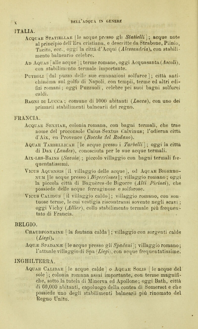 ITALIA. Acquae Statiellae [le acque presso gli Statielli); acque note al principio dell'Era cristiana, e descritte da Strabene, Plinio, Tacito, ecc., oggi la città d'Acqui (Alessandria), con stabili- mento balneario celebre. Ad Aquas [alle acque] ; terme romane, oggi Acquasanta (Ascoli), con stabilimento termale importante. Puteoli [dal puzzo dello sue emanazioni solfuree]; città anti- cbissima sul golfo di Napoli, con tempii, terme ed altri edi- lìzi romani ; oggi Puzzuoli , celebre pei suoi bagni solfurei caldi. Bagni di Lucca ; comune di 1000 abitanti (Lucca), con uno dei primarii stabilimenti balnearii del regno. FRANCIA. Acquae Sextiae, colonia romana, con bagni termali, che trae nome del proconsole Caius-Sextus Calvinus; l'odierna città d'Aix, en Provence (Bocche del lodano). Aquae Tarbellicae [le acque presso i Tar belli]', oggi la città di Dax (Landes), conosciuta per le sue acque termali. Aix-les-Bains (Savoia) ; piccolo villaggio con bagni termali fre- quentatissimi. Vicus Aquensis [il villaggio delle acque], od Aquae Bigerro- num [le acque presso i Bigerriones\ \ villaggio romano; oggi la piccola città di Bagnères-de Bigorre (Alti Pirinei), che possiede delle acque ferruginose e solforose. Vicus Calidus [il villaggio caldo]; villaggio romano, con son- tuose terme, le cui vestigia riscontransi sovente negli scavi ; oggi Vichy (Allier)., collo stabilimento termale più frequen- tato di Francia. BELGIO. Chaudfontaine [la fontana calda] ; villaggio con sorgenti calde (Liegi). Aqvm Spadan^e [le acque presso gli Spadani); villaggio romano; l'attuale villaggio di Spa[Z%i),con acque frequentatissime. INGHILTERRA. Aquae Calidae [le acque calde] o Aquae Solis [le acque del sole]; colonia romana assai importante, con terme magnifi- che, sotto la tutela di Minerva ed Apollone; oggi Bath, città di G0,000 abitanti, capoluogo della contea di Somerset e che possiede uno degli stabilimenti balnearii più rinomato del Regno Unito.