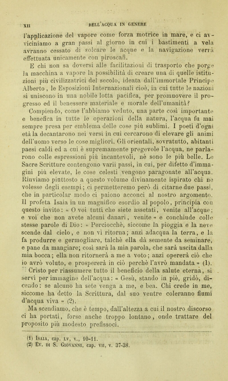 l'applicazione del vapore come forza motrice in mare, e ci av- viciniamo a gran passi al giorno in cui i bastimenti a vela avranno cessato di solcare le acque e la navigazione verrà effettuata unicamente con piroscafi. E chi non sa doversi alle facilitazioni di trasporto che porge la macchina a vapore la possibilità di creare una di quelle istitu- zioni più civilizzatrici del secolo, ideata dall'immortale Principe Alberto , le Esposizioni Internazionali cioè, in cui tutte le nazioni si uniscono in una nobile lotta pacifica, per promuovere il pro- gresso ed il benessere materiale e morale dell'umanità? Compiendo, come l'abbiamo veduto, una parte cosi importante e benefica in tutte le operazioni della natura, l'acqua fu mai sempre presa per emblema delle cose più sublimi. I poeti d'ogni età la decantarono nei versi in cui cercarono di elevare gli animi dell'uomo verso le cose migliori. Gli orientali, sovratutto, abitanti paesi caldi ed a cui è supremamente pregevole l'acqua, ne parla- rono colle espressioni più incantevoli, nè sono le più belle. Lo Sacre Scritture contengono varii passi, in cui, per difetto d'imma- gini più elevate, le cose celesti vengono paragonate all'acqua. Rinviamo piuttosto a questo volume divinamente ispirato chi ne volesse degli esempi; ci permetteremo però di citarne due passi, che in particolar modo ci paiono acconci al nostro argomento. Il profeta Isaia in un magnifico esordio al popolo, principia con questo invito : « 0 voi tutti che siete assetati, venite all'acque : e voi che non avete alcuni danari, venite » e conchiude colle stesse parole di Dio : « Perciocché, siccome la pioggia e la neve scende dal cielo, e non vi ritorna; anzi adacqua la terra, e la fa produrre e germogliare, talché ella dà semente da seminare, e pane da mangiare; così sarà la mia parola, che sarà uscita dalla mia bocca ; ella non ritornerà a me a voto ; anzi opererà ciò che io avrò voluto, e prospererà in ciò perchè l'avrò mandata » (1). • Cristo per riassumere tutto il beneficio della salute eterna, si servì per immagine dell'acqua: « Gesù, stando in piò, gridò, di- cendo : se alcuno ha sete venga a me, e bea. Chi crede in me, siccome ha detto la Scrittura, dal suo ventre coleranno fiumi d'acqua viva » (2). Ma scendiamo, che è tempo, dall'altezza a cui il nostro discorso ci ha portati, forse anche troppo lontano , onde trattare del proposito più modesto prefissoci. (1) Isaia, cap. lv, v., 10-11. (2) Ev. di S. Giovanni, cap. vii, v. 37-38.