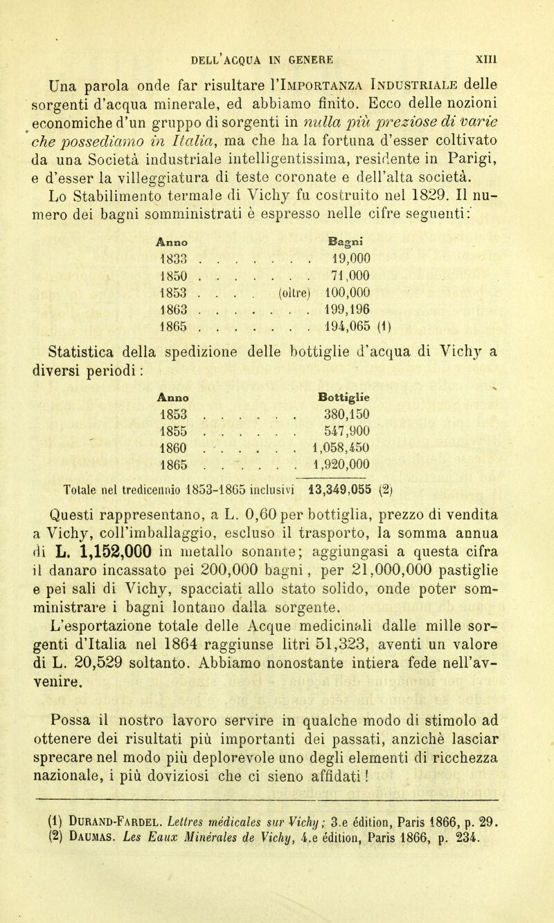 Una parola onde far risultare I'Importanza Industriale delle sorgenti d'acqua minerale, ed abbiamo finito. Ecco delle nozioni economiche d'un gruppo di sorgenti in nulla più preziose di varie che possediamo in Italia, ma che ha la fortuna d'esser coltivato da una Società industriale intelligentissima, residente in Parigi, e d'esser la villeggiatura di teste coronate e dell'alta società. Lo Stabilimento termale di Vichy fu costruito nel 1829. Il nu- mero dei bagni somministrati è espresso nelle cifre seguenti:' Anno Bagni 1833 19,000 1850 71,000 1853 ... . (oltre) 100,000 1863 199,196 1865 194,065 (1) Statistica della spedizione delle bottiglie d'acqua di Vichy a diversi periodi : Anno Bottiglie 1853 380,150 1855 547,900 1860 ...... 1,058,450 1865 1,920,000 Totale nel tredicennio 1853-1865 inclusivi 13,349,055 (2) Questi rappresentano, a L. 0,60 per bottiglia, prezzo di vendita a Vichy, coll'imballaggio, escluso il trasporto, la somma annua di L. 1,152,000 in metallo sonante; aggiungasi a questa cifra il danaro incassato pei 200,000 bagni, per 21,000,000 pastiglie e pei sali di Vichy, spacciati allo stato solido, onde poter som- ministrare i bagni lontano dalla sorgente. L'esportazione totale delle Acque medicinali dalle mille sor- genti d'Italia nel 1864 raggiunse litri 51,323, aventi un valore di L. 20,529 soltanto. Abbiamo nonostante intiera fede nell'av- venire. Possa il nostro lavoro servire in qualche modo di stimolo ad ottenere dei risultati più importanti dei passati, anziché lasciar sprecare nel modo più deplorevole uno degli elementi di ricchezza nazionale, i più doviziosi che ci sieno affidati ! (1) Durand-Fardel. Letires médicales sur Vichy; 3.e édition, Paris 1866, p. 29. (2) Daumas. Les Eaux Minérales de Vichy, 4.e édition, Paris 1866, p. 234.